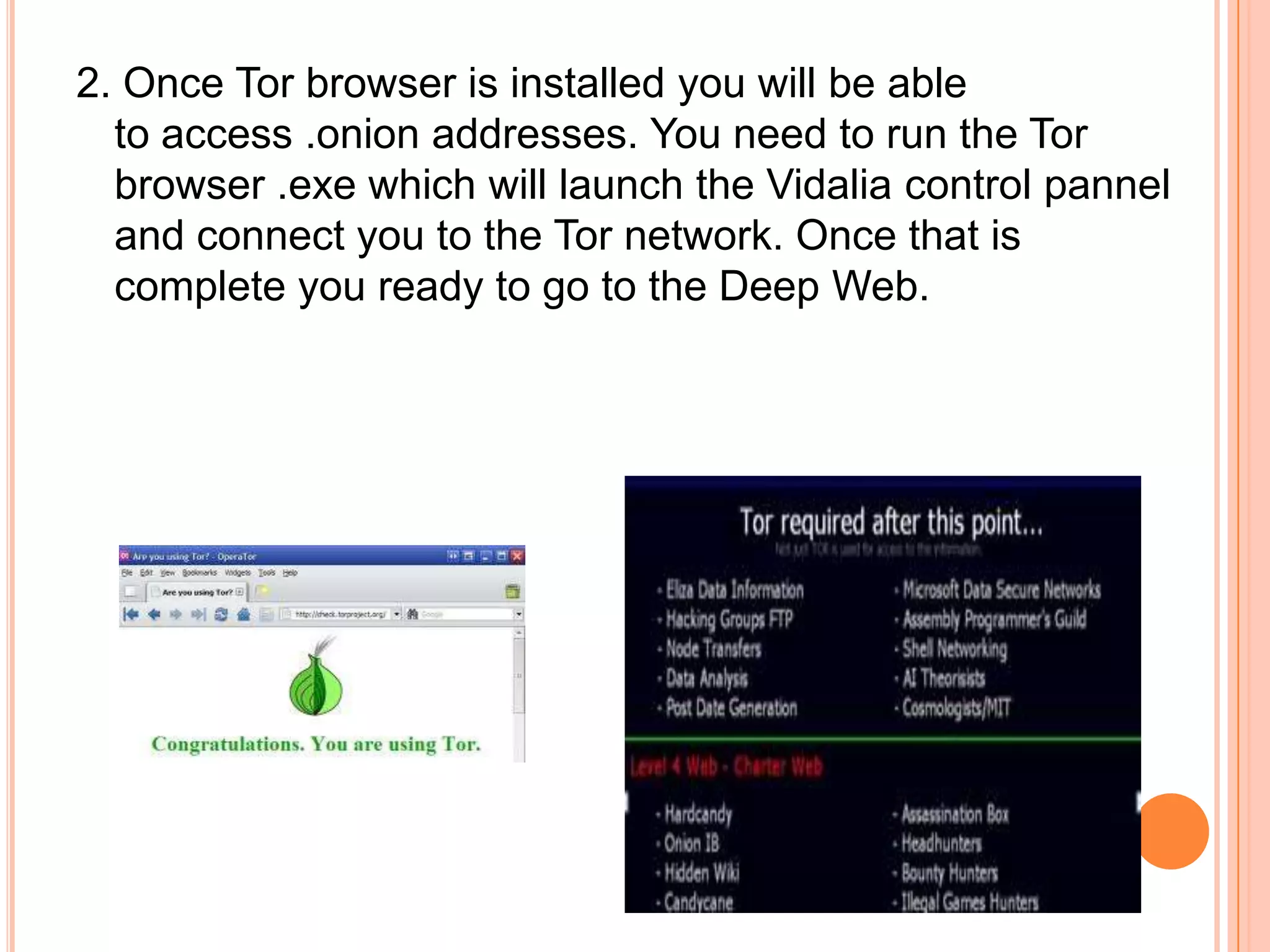 2. Once Tor browser is installed you will be able
to access .onion addresses. You need to run the Tor
browser .exe which will launch the Vidalia control pannel
and connect you to the Tor network. Once that is
complete you ready to go to the Deep Web.
 