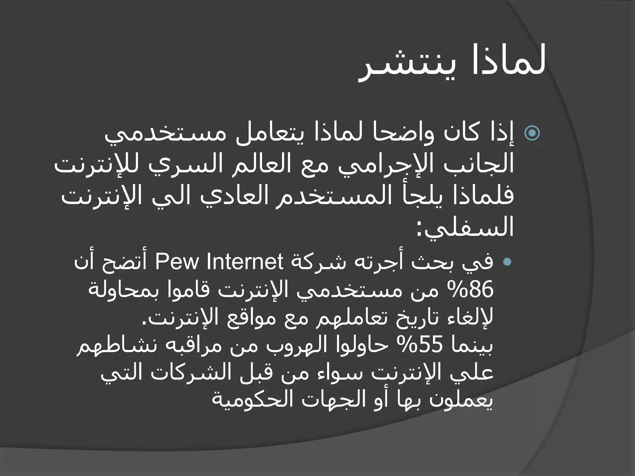 لماذا ينتشر 
 إذا كان واضحا لماذا يتعامل مستخدمي 
الجانب الإجرامي مع العالم السري للإنترنت 
فلماذا يلجأ المستخدم العادي الي الإنترنت 
السفلي: 
 في بحث أجرته شركة Pew Internet أتضح أن 
86 % من مستخدمي الإنترنت قاموا بمحاولة 
لإلغاء تاريخ تعاملهم مع مواقع الإنترنت. 
بينما 55 % حاولوا الهروب من مراقبه نشاطهم 
علي الإنترنت سواء من قبل الشركات التي 
يعملون بها أو الجهات الحكومية 
 
