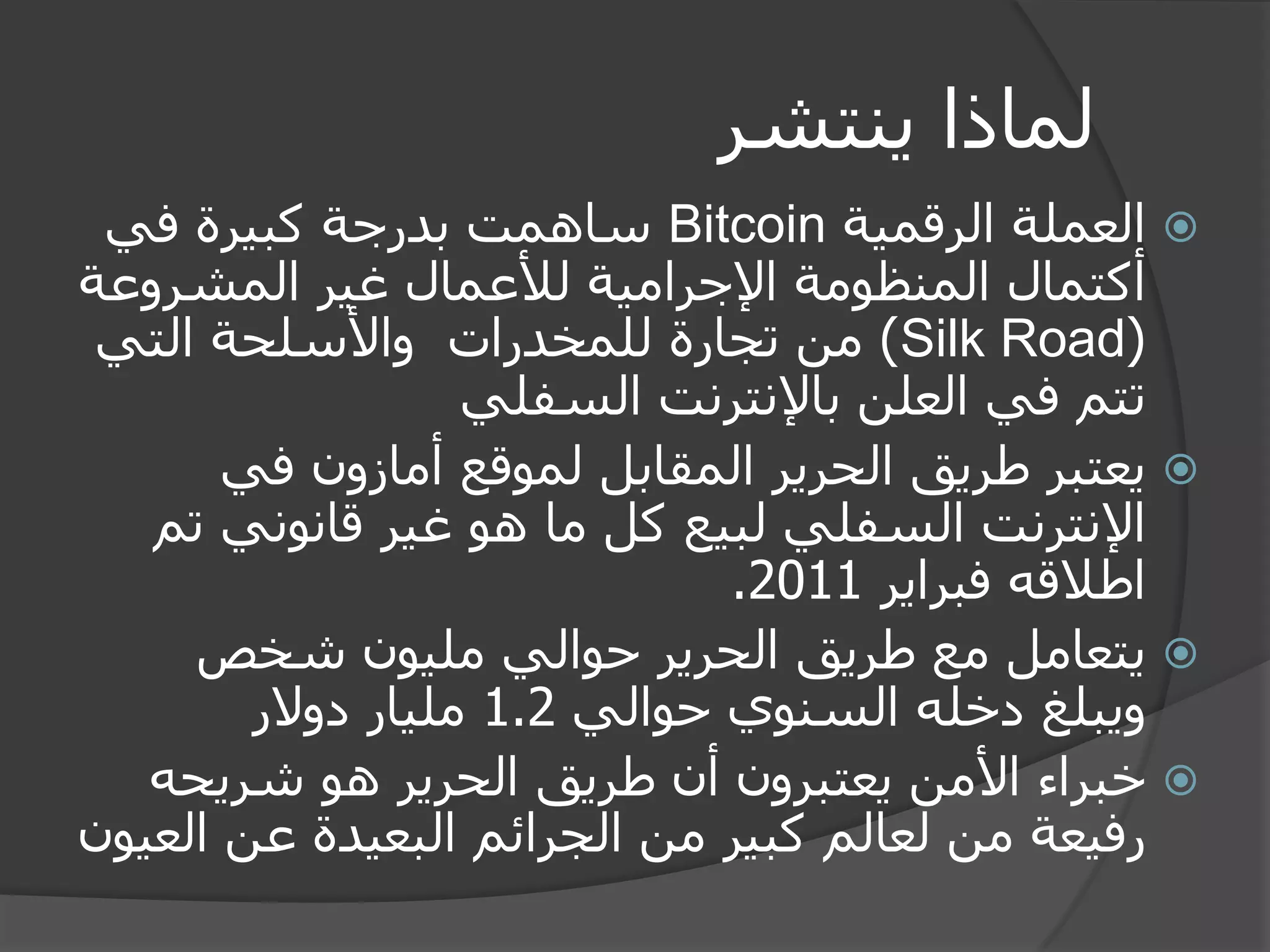 لماذا ينتشر 
 العملة الرقمية Bitcoin ساهمت بدرجة كبيرة في 
أكتمال المنظومة الإجرامية للأعمال غير المشروعة 
( Silk Road ( من تجارة للمخدرات والأسلحة التي 
تتم في العلن بالإنترنت السفلي 
 يعتبر طريق الحرير المقابل لموقع أمازون في 
الإنترنت السفلي لبيع كل ما هو غير قانوني تم 
اطلاقه فبراير 2011 . 
 يتعامل مع طريق الحرير حوالي مليون شخص 
ويبلغ دخله السنوي حوالي 1.2 مليار دولار 
 خبراء الأمن يعتبرون أن طريق الحرير هو شريحه 
رفيعة من لعالم كبير من الجرائم البعيدة عن العيون 
 