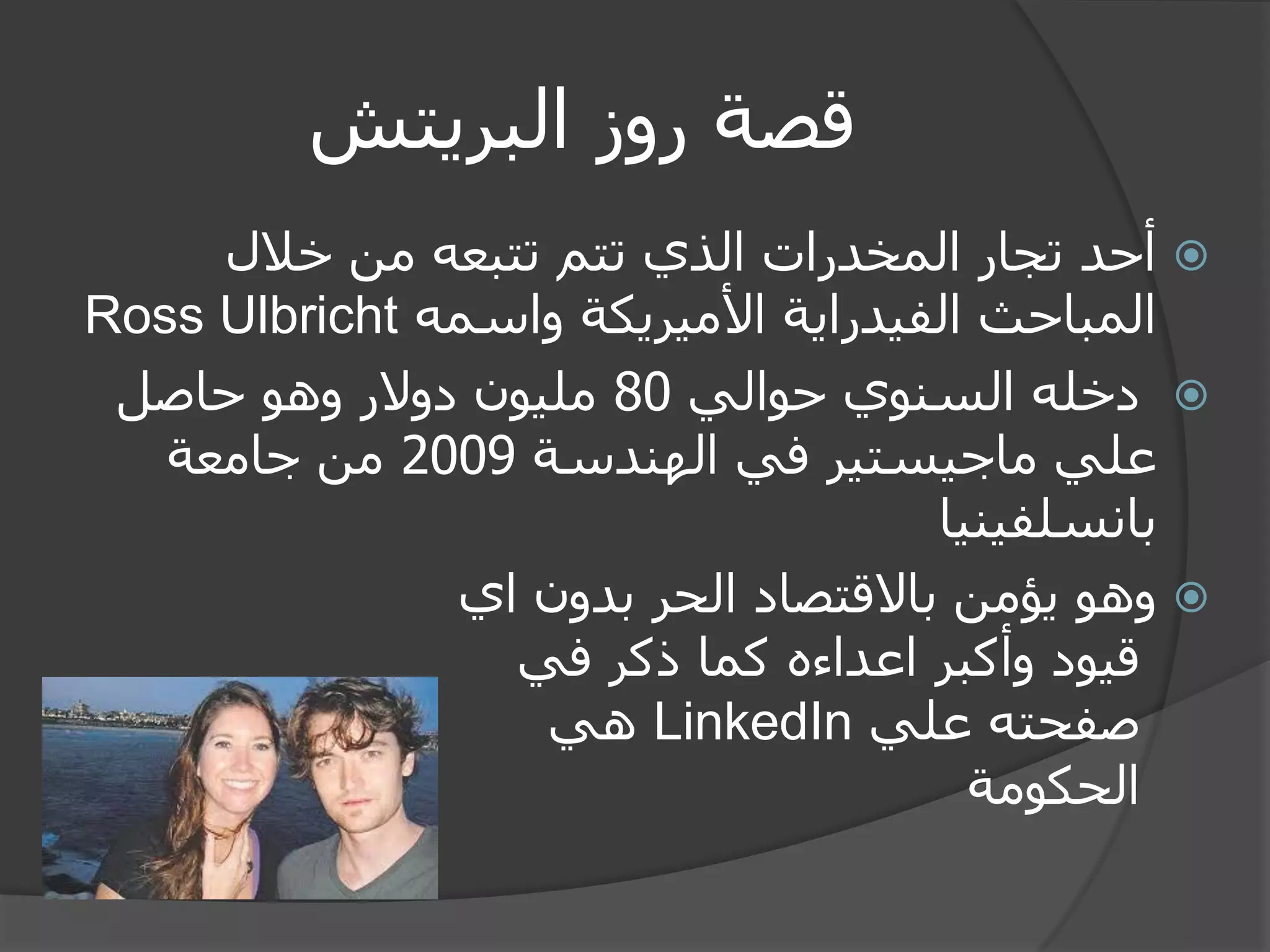 قصة روز البريتش 
 أحد تجار المخدرات الذي تتم تتبعه من خلال 
المباحث الفيدراية الأميريكة واسمه Ross Ulbricht 
 دخله السنوي حوالي 80 مليون دولار وهو حاصل 
علي ماجيستير في الهندسة 2009 من جامعة 
بانسلفينيا 
 وهو يؤمن بالاقتصاد الحر بدون اي 
قيود وأكبر اعداءه كما ذكر في 
صفحته علي LinkedIn هي 
الحكومة 
 