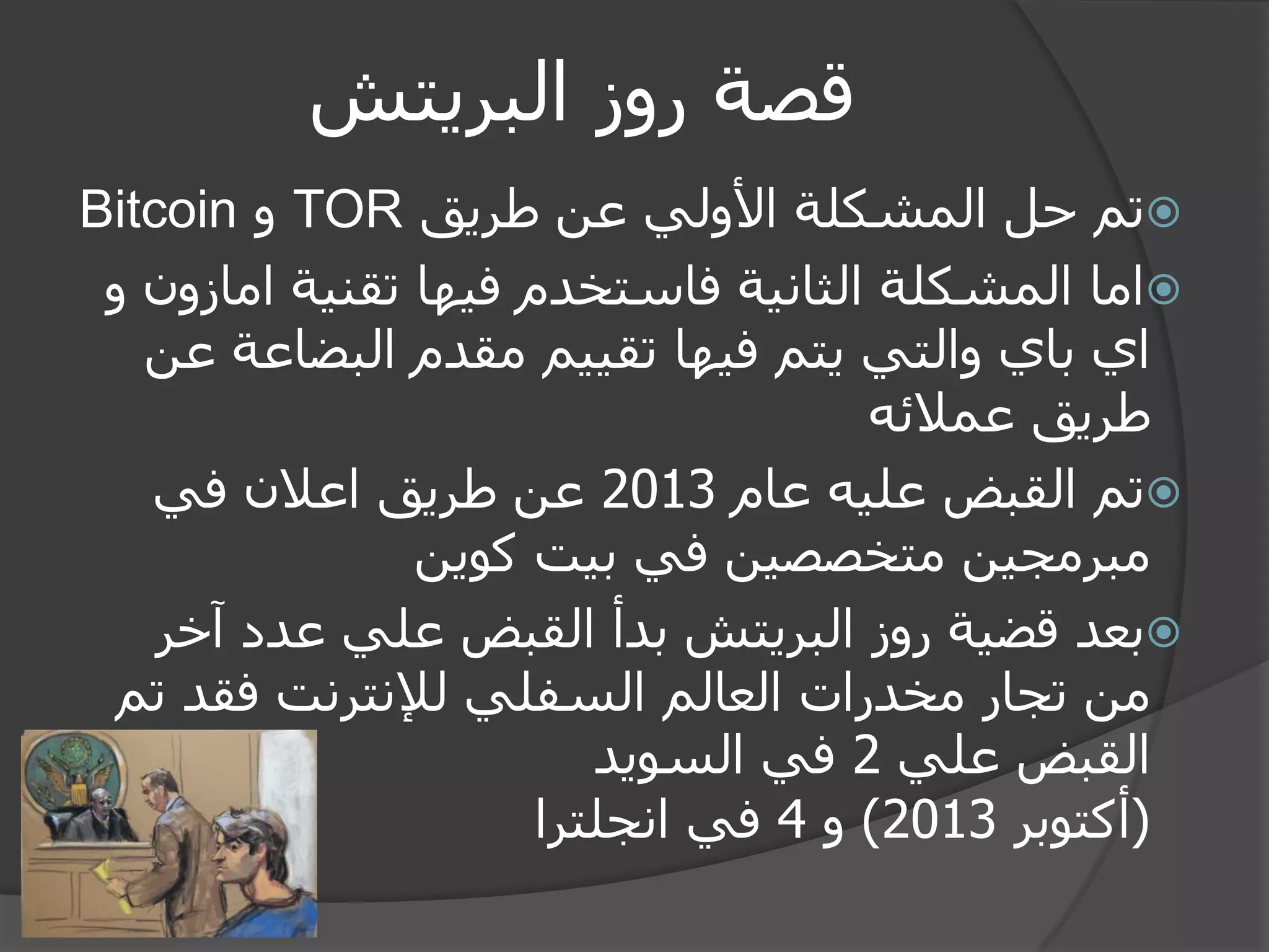 قصة روز البريتش 
 تم حل المشكلة الأولي عن طريق TOR و Bitcoin 
 اما المشكلة الثانية فاستخدم فيها تقنية امازون و 
اي باي والتي يتم فيها تقييم مقدم البضاعة عن 
طريق عملائه 
 تم القبض عليه عام 2013 عن طريق اعلان في 
مبرمجين متخصصين في بيت كوين 
 بعد قضية روز البريتش بدأ القبض علي عدد آخر 
من تجار مخدرات العالم السفلي للإنترنت فقد تم 
القبض علي 2 في السويد 
)أكتوبر 2013 ( و 4 في انجلترا 
 