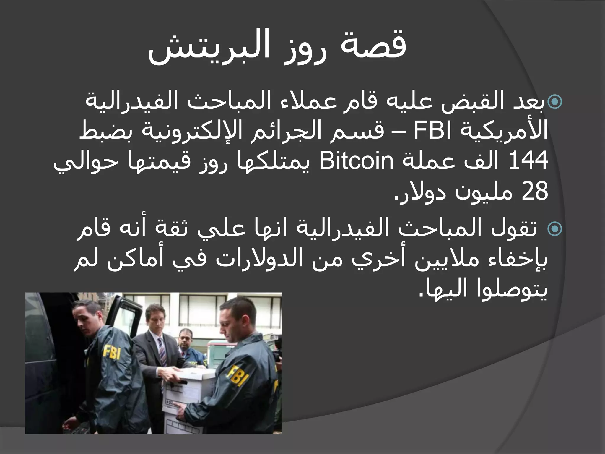 قصة روز البريتش 
 بعد القبض عليه قام عملاء المباحث الفيدرالية 
الأمريكية FBI – قسم الجرائم الإلكترونية بضبط 
144 الف عملة Bitcoin يمتلكها روز قيمتها حوالي 
28 مليون دولار. 
 تقول المباحث الفيدرالية انها علي ثقة أنه قام 
بإخفاء ملايين أخري من الدولارات في أماكن لم 
يتوصلوا اليها. 
 