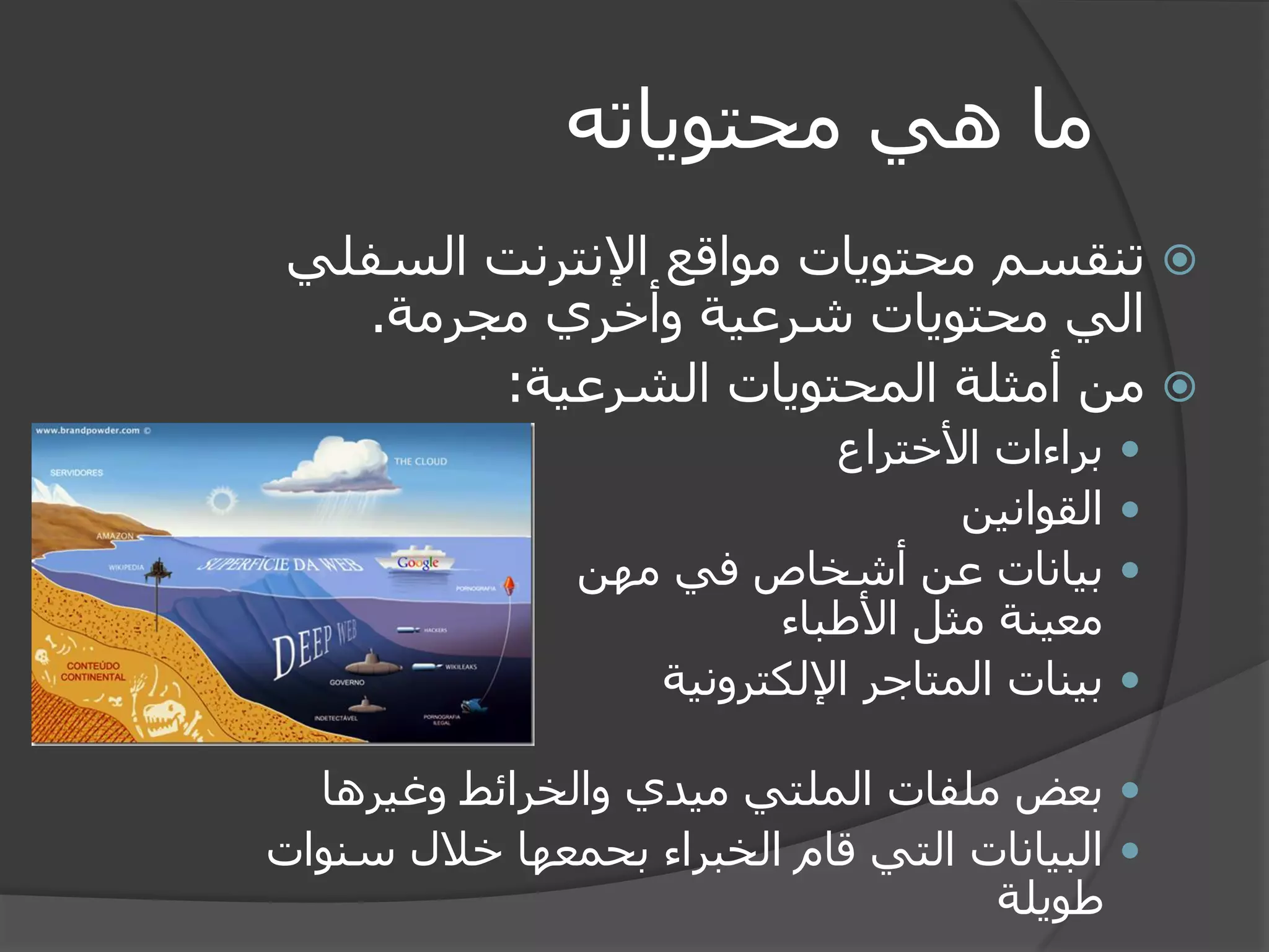 ما هي محتوياته 
 تنقسم محتويات مواقع الإنترنت السفلي 
الي محتويات شرعية وأخري مجرمة. 
 من أمثلة المحتويات الشرعية: 
 براءات الأختراع 
 القوانين 
 بيانات عن أشخاص في مهن 
معينة مثل الأطباء 
 بينات المتاجر الإلكترونية 
 بعض ملفات الملتي ميدي والخرائط وغيرها 
 البيانات التي قام الخبراء بحمعها خلال سنوات 
طويلة 
 