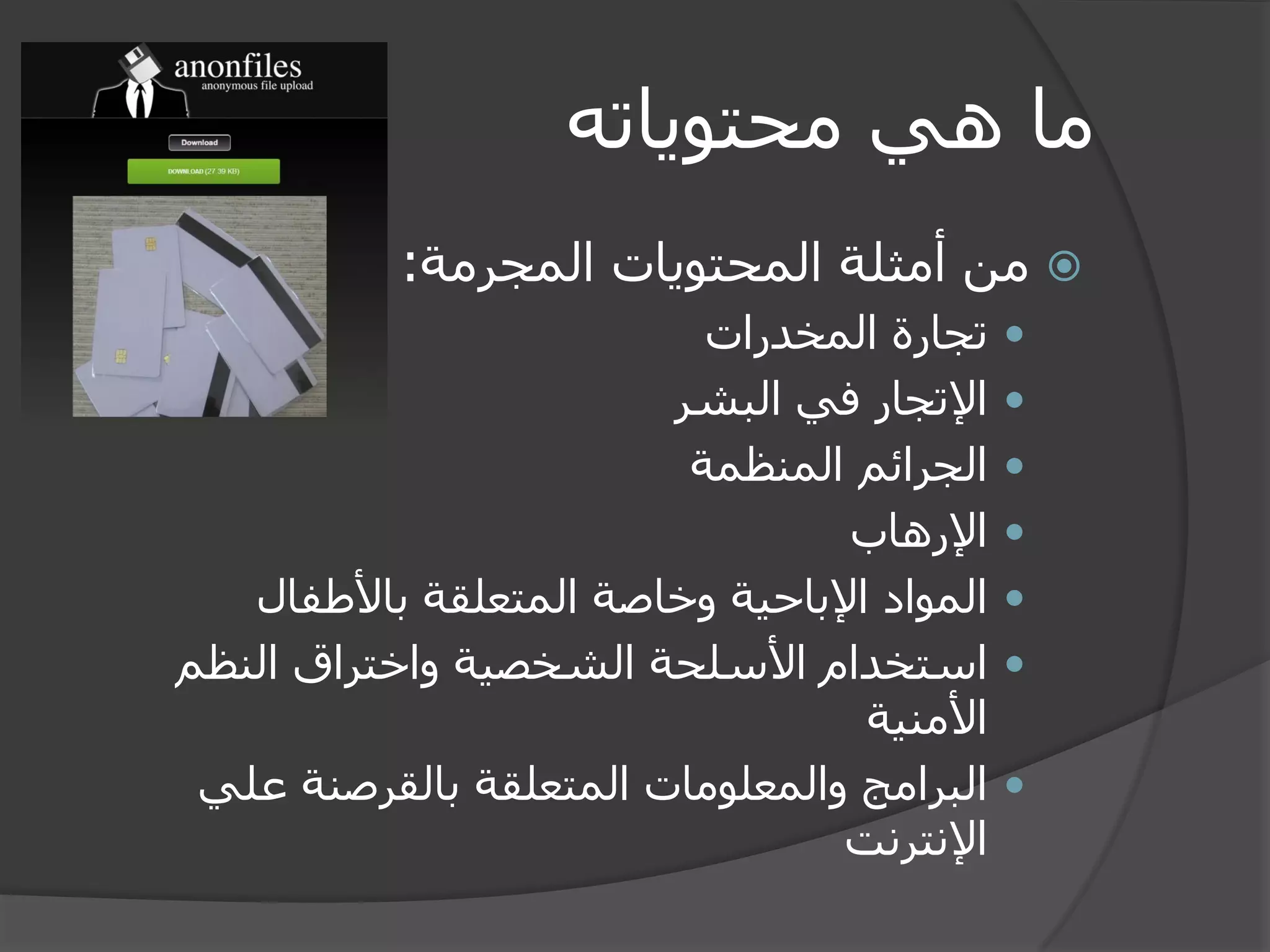 ما هي محتوياته 
 من أمثلة المحتويات المجرمة: 
 تجارة المخدرات 
 الإتجار في البشر 
 الجرائم المنظمة 
 الإرهاب 
 المواد الإباحية وخاصة المتعلقة بالأطفال 
 استخدام الأسلحة الشخصية واختراق النظم 
الأمنية 
 البرامج والمعلومات المتعلقة بالقرصنة علي 
الإنترنت 
 