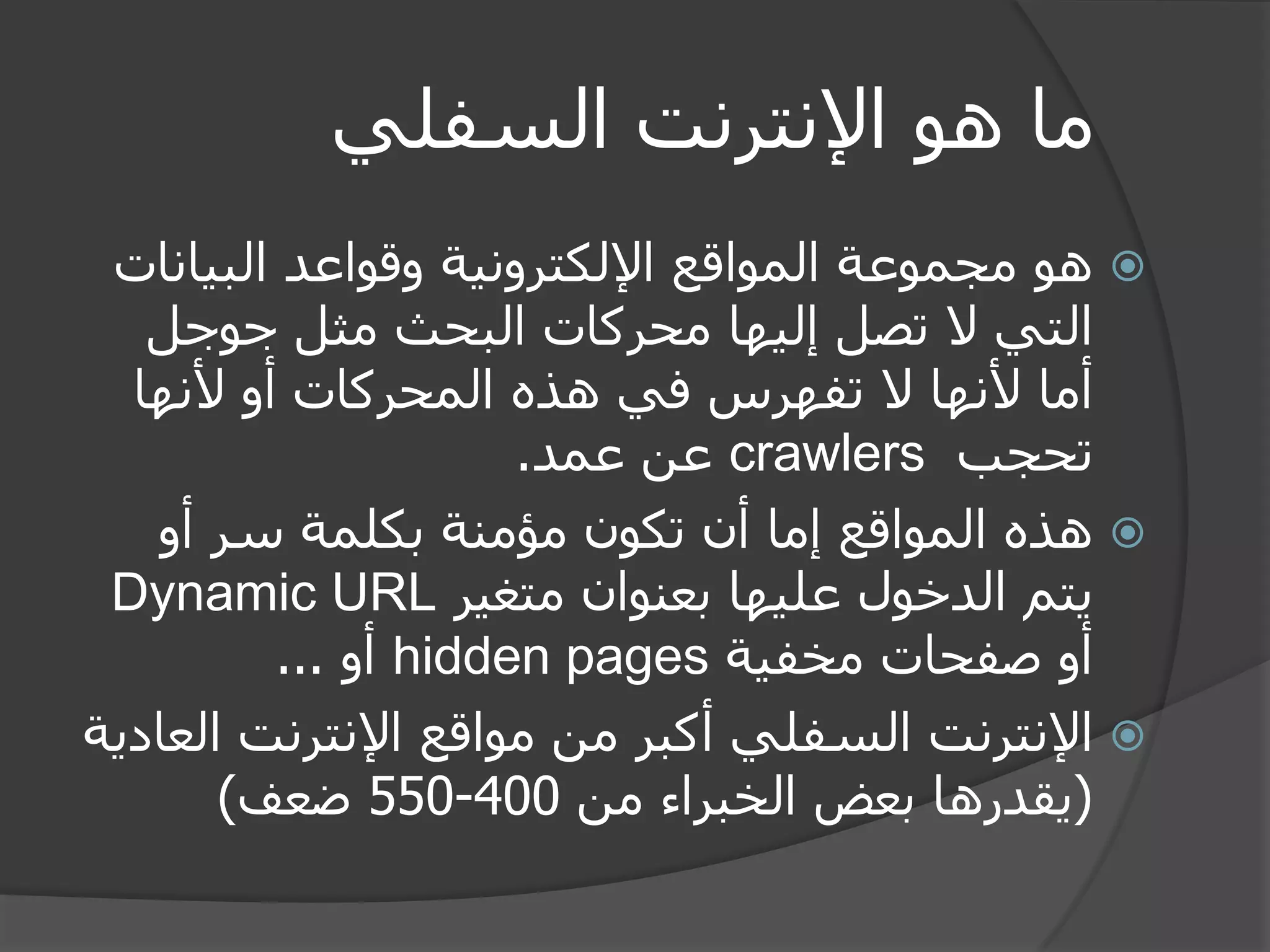 ما هو الإنترنت السفلي 
 هو مجموعة المواقع الإلكترونية وقواعد البيانات 
التي لا تصل إليها محركات البحث مثل جوجل 
أما لأنها لا تفهرس في هذه المحركات أو لأنها 
تحجب crawlers عن عمد. 
 هذه المواقع إما أن تكون مؤمنة بكلمة سر أو 
يتم الدخول عليها بعنوان متغير Dynamic URL 
أو صفحات مخفية hidden pages أو ... 
 الإنترنت السفلي أكبر من مواقع الإنترنت العادية 
)يقدرها بعض الخبراء من 400 - 550 ضعف( 
 