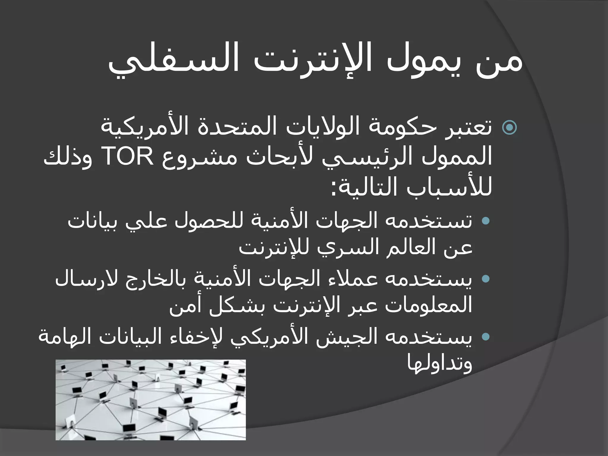 من يمول الإنترنت السفلي 
 تعتبر حكومة الولايات المتحدة الأمريكية 
الممول الرئيسي لأبحاث مشروع TOR وذلك 
للأسباب التالية: 
 تستخدمه الجهات الأمنية للحصول علي بيانات 
عن العالم السري للإنترنت 
 يستخدمه عملاء الجهات الأمنية بالخارج لارسال 
المعلومات عبر الإنترنت بشكل أمن 
 يستخدمه الجيش الأمريكي لإخفاء البيانات الهامة 
وتداولها 
 