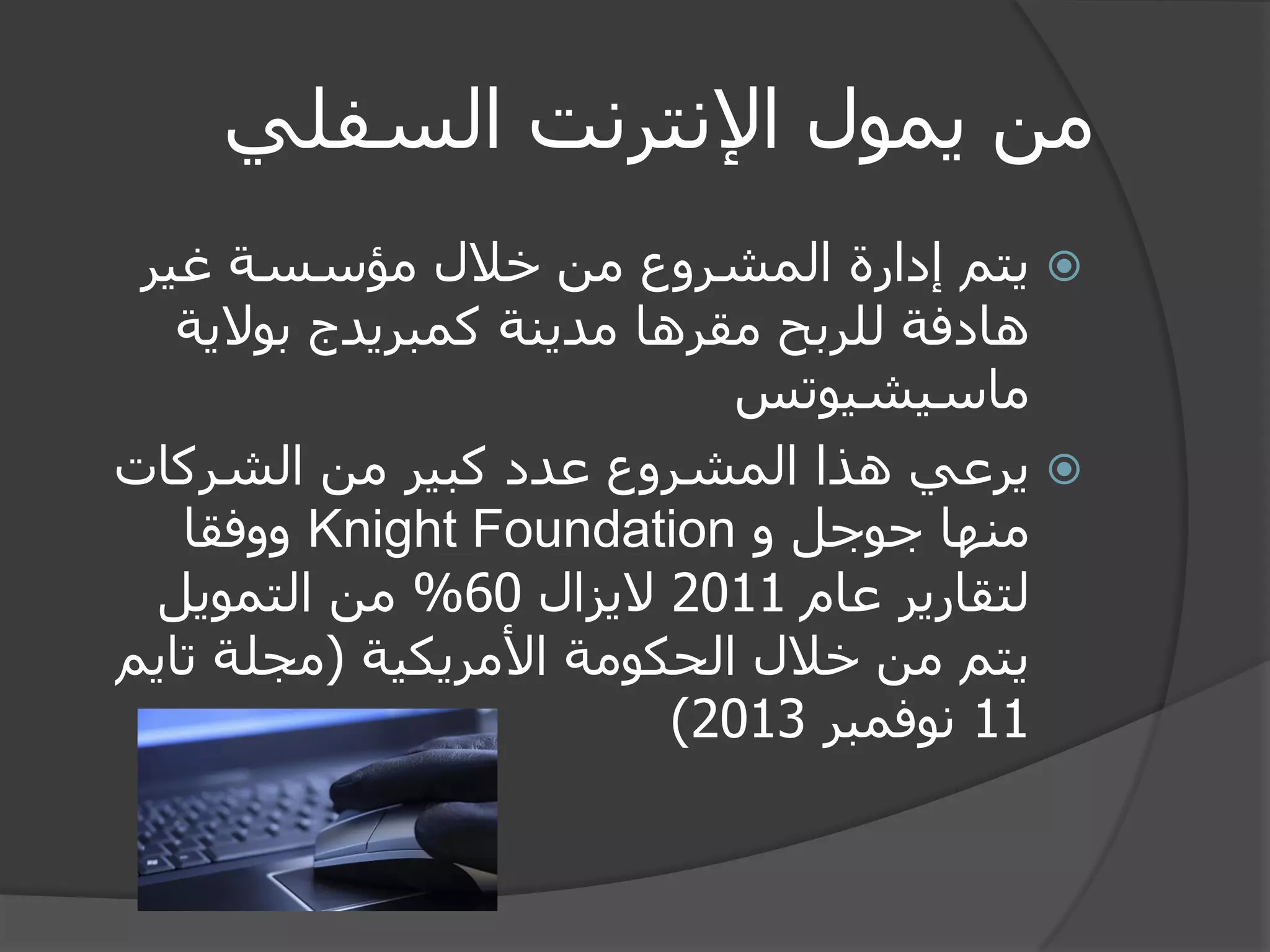 من يمول الإنترنت السفلي 
 يتم إدارة المشروع من خلال مؤسسة غير 
هادفة للربح مقرها مدينة كمبريدج بولاية 
ماسيشيوتس 
 يرعي هذا المشروع عدد كبير من الشركات 
منها جوجل و Knight Foundation ووفقا 
لتقارير عام 2011 لايزال 60 % من التمويل 
يتم من خلال الحكومة الأمريكية )مجلة تايم 
11 نوفمبر 2013 ) 
 