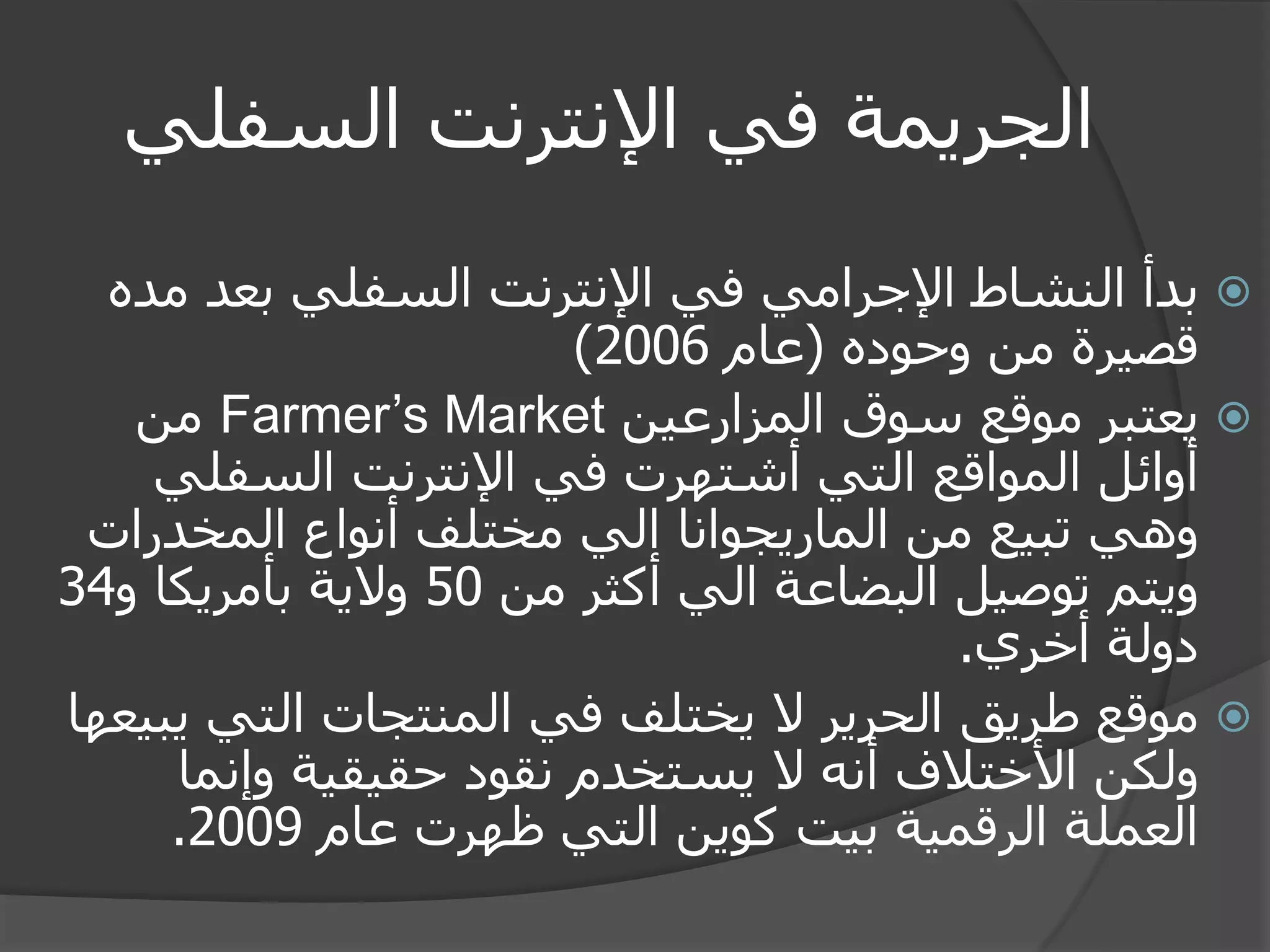 الجريمة في الإنترنت السفلي 
 بدأ النشاط الإجرامي في الإنترنت السفلي بعد مده 
قصيرة من وحوده )عام 2006 ) 
 يعتبر موقع سوق المزارعين Farmer’s Market من 
أوائل المواقع التي أشتهرت في الإنترنت السفلي 
وهي تبيع من الماريجوانا الي مختلف أنواع المخدرات 
ويتم توصيل البضاعة الي أكثر من 50 ولاية بأمريكا و 34 
دولة أخري. 
 موقع طريق الحرير لا يختلف في المنتجات التي يبيعها 
ولكن الأختلاف أنه لا يستخدم نقود حقيقية وإنما 
العملة الرقمية بيت كوين التي ظهرت عام 2009 . 
 