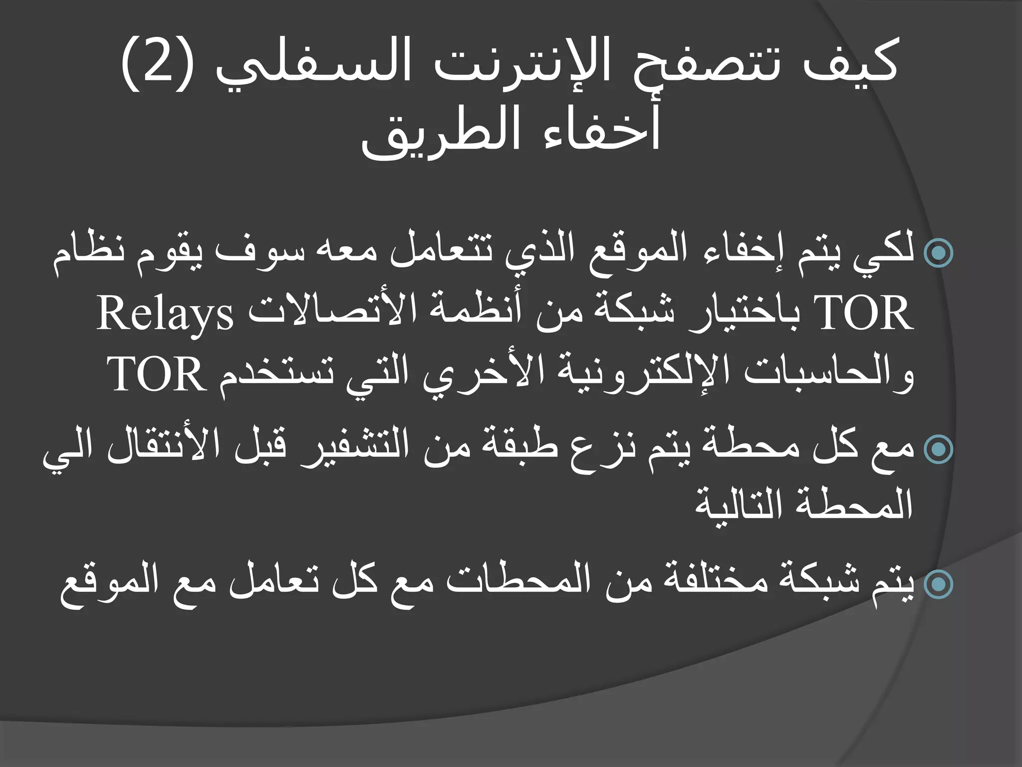 كيف تتصفح الإنترنت السفلي ) 2 ) 
أخفاء الطريق 
 لكي يتم إخفاء الموقع الذي تتعامل معه سوف يقوم نظام 
TOR باختيار شبكة من أنظمة الأتصالات Relays 
والحاسبات الإلكترونية الأخري التي تستخدم TOR 
 مع كل محطة يتم نزع طبقة من التشفير قبل الأنتقال الي 
المحطة التالية 
 يتم شبكة مختلفة من المحطات مع كل تعامل مع الموقع 
 
