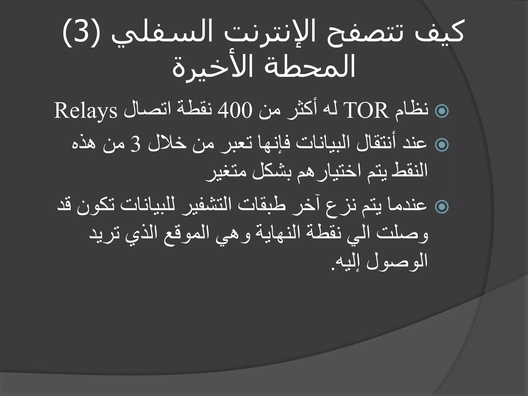 كيف تتصفح الإنترنت السفلي ) 3 ) 
المحطة الأخيرة 
 نظام TOR له أكثر من 400 نقطة اتصال Relays 
 عند أنتقال البيانات فإنها تعبر من خلال 3 من هذه 
النقط يتم اختيارهم بشكل متغير 
 عندما يتم نزع آخر طبقات التشفير للبيانات تكون قد 
وصلت الي نقطة النهاية وهي الموقع الذي تريد 
الوصول إليه. 
 