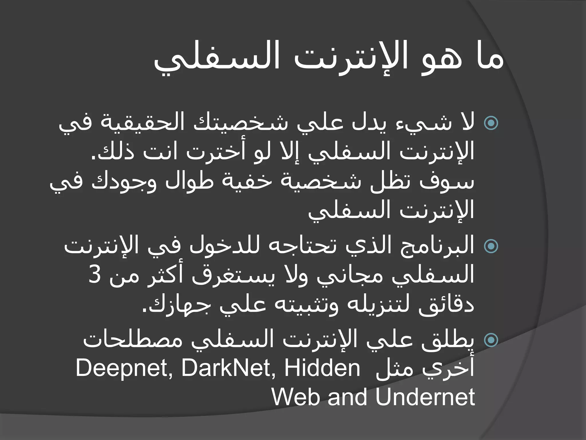 ما هو الإنترنت السفلي 
 لا شيء يدل علي شخصيتك الحقيقية في 
الإنترنت السفلي إلا لو أخترت انت ذلك. 
سوف تظل شخصية خفية طوال وجودك في 
الإنترنت السفلي 
 البرنامج الذي تحتاجه للدخول في الإنترنت 
السفلي مجاني ولا يستغرق أكثر من 3 
دقائق لتنزيله وتثبيته علي جهازك. 
 يطلق علي الإنترنت السفلي مصطلحات 
أخري مثل Deepnet, DarkNet, Hidden Web and Undernet 
 