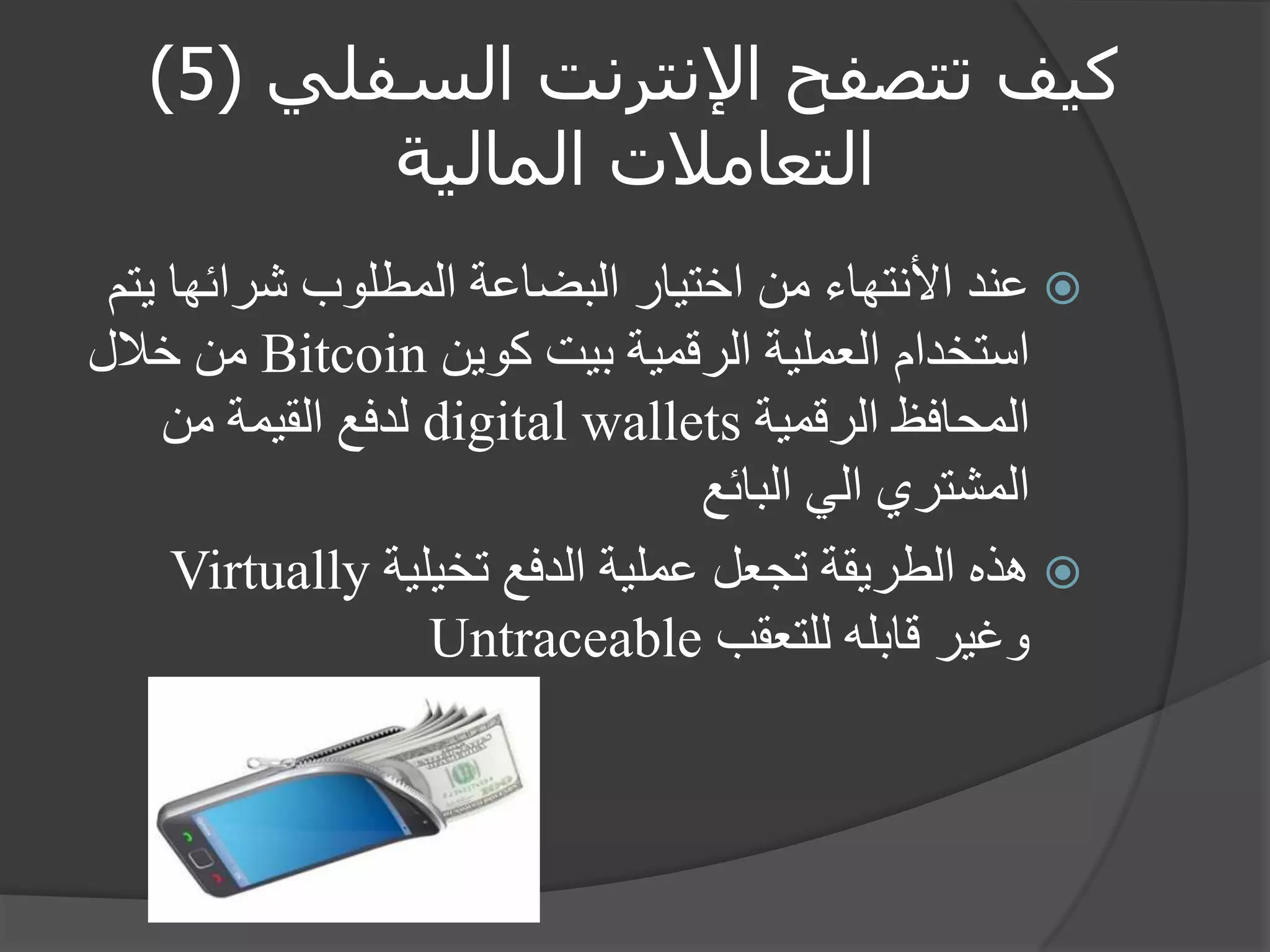كيف تتصفح الإنترنت السفلي ) 5 ) 
التعاملات المالية 
 عند الأنتهاء من اختيار البضاعة المطلوب شرائها يتم 
استخدام العملية الرقمية بيت كوين Bitcoin من خلال 
المحافظ الرقمية digital wallets لدفع القيمة من 
المشتري الي البائع 
 هذه الطريقة تجعل عملية الدفع تخيلية Virtually 
وغير قابله للتعقب Untraceable 
 