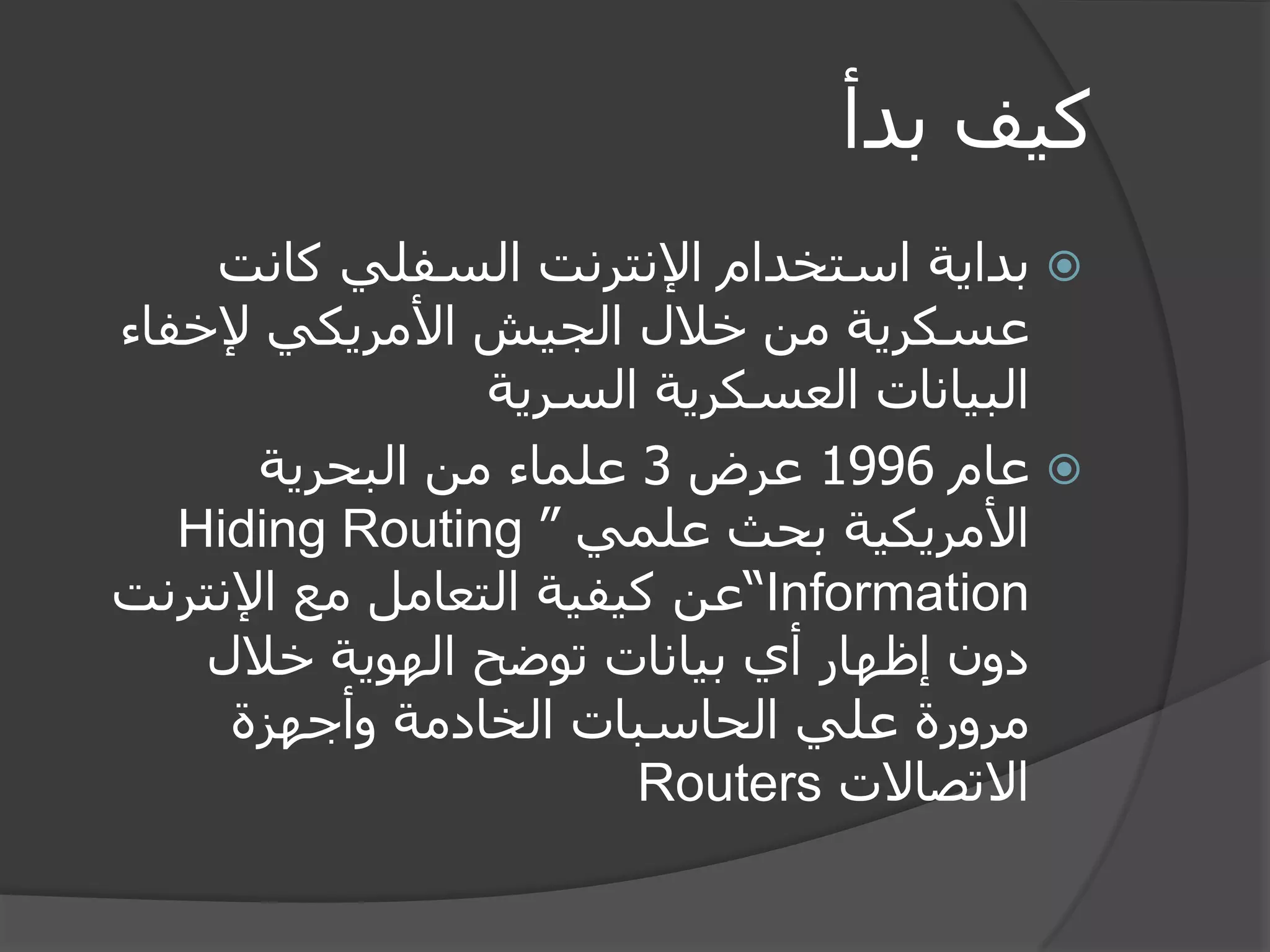 كيف بدأ 
 بداية استخدام الإنترنت السفلي كانت 
عسكرية من خلال الجيش الأمريكي لإخفاء 
البيانات العسكرية السرية 
 عام 1996 عرض 3 علماء من البحرية 
الأمريكية بحث علمي ” Hiding Routing Information “عن كيفية التعامل مع الإنترنت 
دون إظهار أي بيانات توضح الهوية خلال 
مرورة علي الحاسبات الخادمة وأجهزة 
الاتصالات Routers 
 