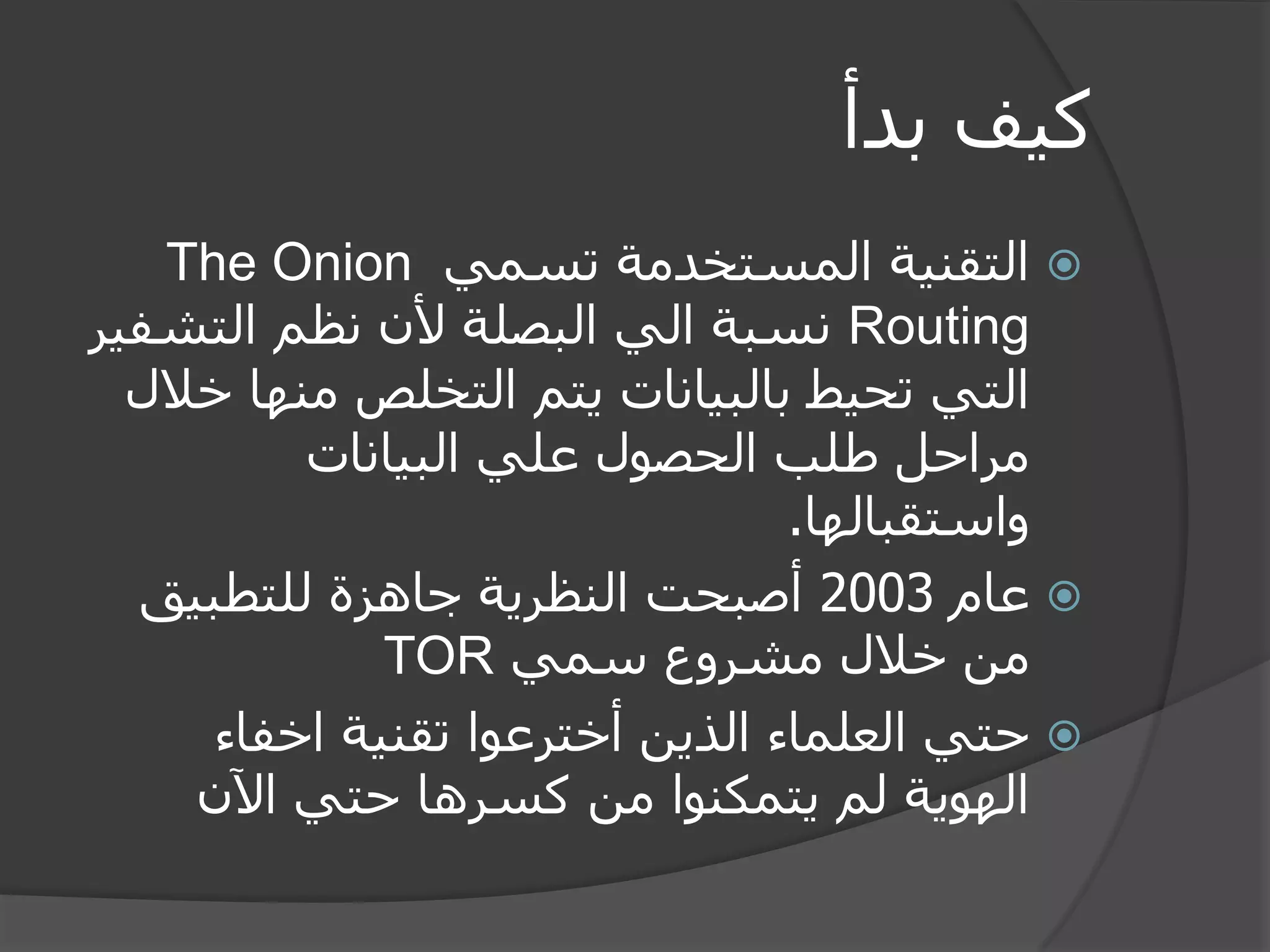 كيف بدأ 
 التقنية المستخدمة تسمي The Onion Routing نسبة الي البصلة لأن نظم التشفير 
التي تحيط بالبيانات يتم التخلص منها خلال 
مراحل طلب الحصول علي البيانات 
واستقبالها. 
 عام 2003 أصبحت النظرية جاهزة للتطبيق 
من خلال مشروع سمي TOR 
 حتي العلماء الذين أخترعوا تقنية اخفاء 
الهوية لم يتمكنوا من كسرها حتي الآن 
 