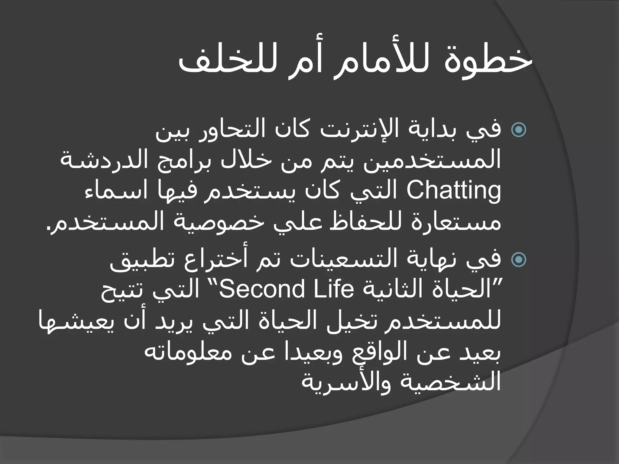 خطوة للأمام أم للخلف 
 في بداية الإنترنت كان التحاور بين 
المستخدمين يتم من خلال برامج الدردشة 
Chatting التي كان يستخدم فيها اسماء 
مستعارة للحفاظ علي خصوصية المستخدم. 
 في نهاية التسعينات تم أختراع تطبيق 
”الحياة الثانية Second Life “ التي تتيح 
للمستخدم تخيل الحياة التي يريد أن يعيشها 
بعيد عن الواقع وبعيدا عن معلوماته 
الشخصية والأسرية 
 