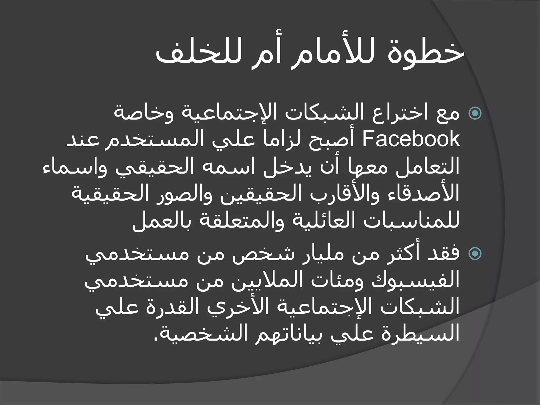 خطوة للأمام أم للخلف 
 مع اختراع الشبكات الإجتماعية وخاصة 
Facebook أصبح لزاما علي المستخدم عند 
التعامل معها أن يدخل اسمه الحقيقي واسماء 
الأصدقاء والأقارب الحقيقين والصور الحقيقية 
للمناسبات العائلية والمتعلقة بالعمل 
 فقد أكثر من مليار شخص من مستخدمي 
الفيسبوك ومئات الملايين من مستخدمي 
الشبكات الإجتماعية الأخري القدرة علي 
السيطرة علي بياناتهم الشخصية. 
 