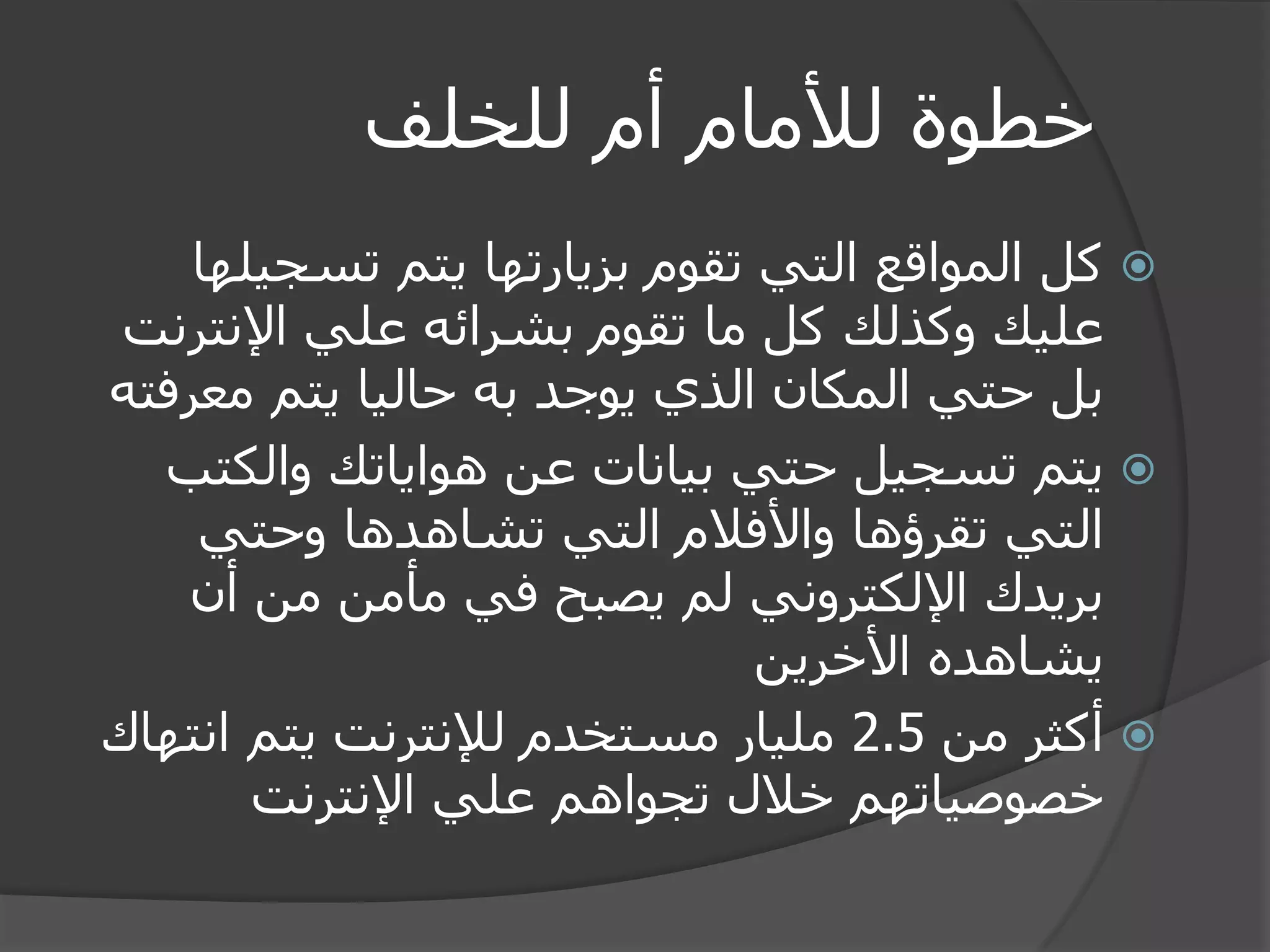 خطوة للأمام أم للخلف 
 كل المواقع التي تقوم بزيارتها يتم تسجيلها 
عليك وكذلك كل ما تقوم بشرائه علي الإنترنت 
بل حتي المكان الذي يوجد به حاليا يتم معرفته 
 يتم تسجيل حتي بيانات عن هواياتك والكتب 
التي تقرؤها والأفلام التي تشاهدها وحتي 
بريدك الإلكتروني لم يصبح في مأمن من أن 
يشاهده الأخرين 
 أكثر من 2.5 مليار مستخدم للإنترنت يتم انتهاك 
خصوصياتهم خلال تجواهم علي الإنترنت 
 