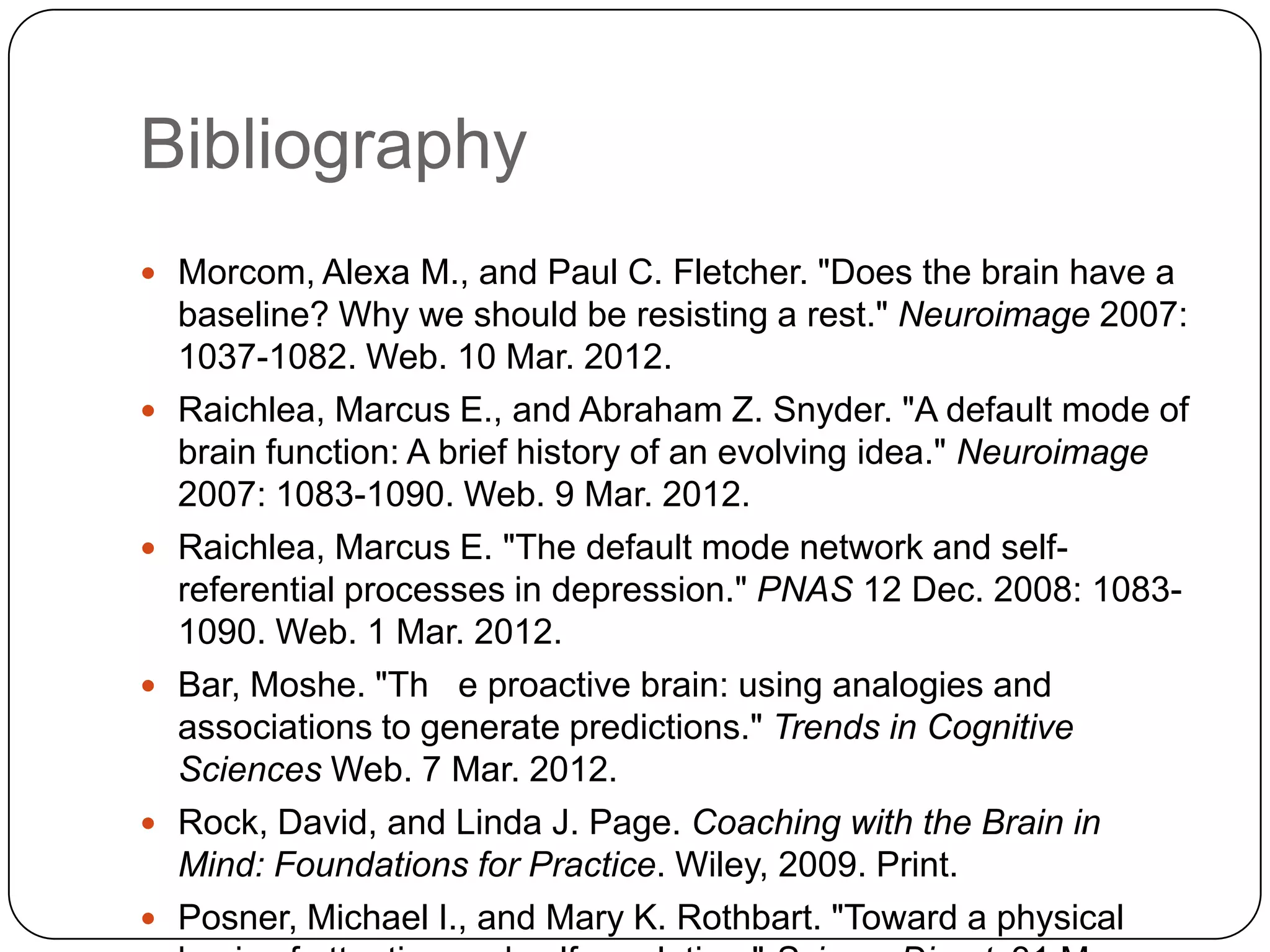 Bibliography
 Morcom, Alexa M., and Paul C. Fletcher. "Does the brain have a
    baseline? Why we should be resisting a rest." Neuroimage 2007:
    1037-1082. Web. 10 Mar. 2012.
   Raichlea, Marcus E., and Abraham Z. Snyder. "A default mode of
    brain function: A brief history of an evolving idea." Neuroimage
    2007: 1083-1090. Web. 9 Mar. 2012.
   Raichlea, Marcus E. "The default mode network and self-
    referential processes in depression." PNAS 12 Dec. 2008: 1083-
    1090. Web. 1 Mar. 2012.
   Bar, Moshe. "Th e proactive brain: using analogies and
    associations to generate predictions." Trends in Cognitive
    Sciences Web. 7 Mar. 2012.
   Rock, David, and Linda J. Page. Coaching with the Brain in
    Mind: Foundations for Practice. Wiley, 2009. Print.
   Posner, Michael I., and Mary K. Rothbart. "Toward a physical
 