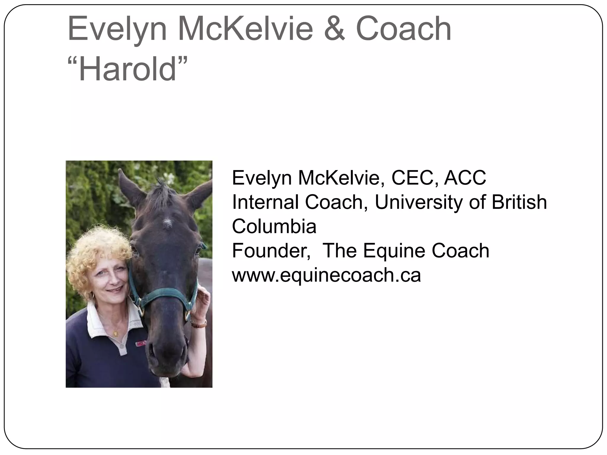 Evelyn McKelvie & Coach
“Harold”


         Evelyn McKelvie, CEC, ACC
         Internal Coach, University of British
         Columbia
         Founder, The Equine Coach
         www.equinecoach.ca
 