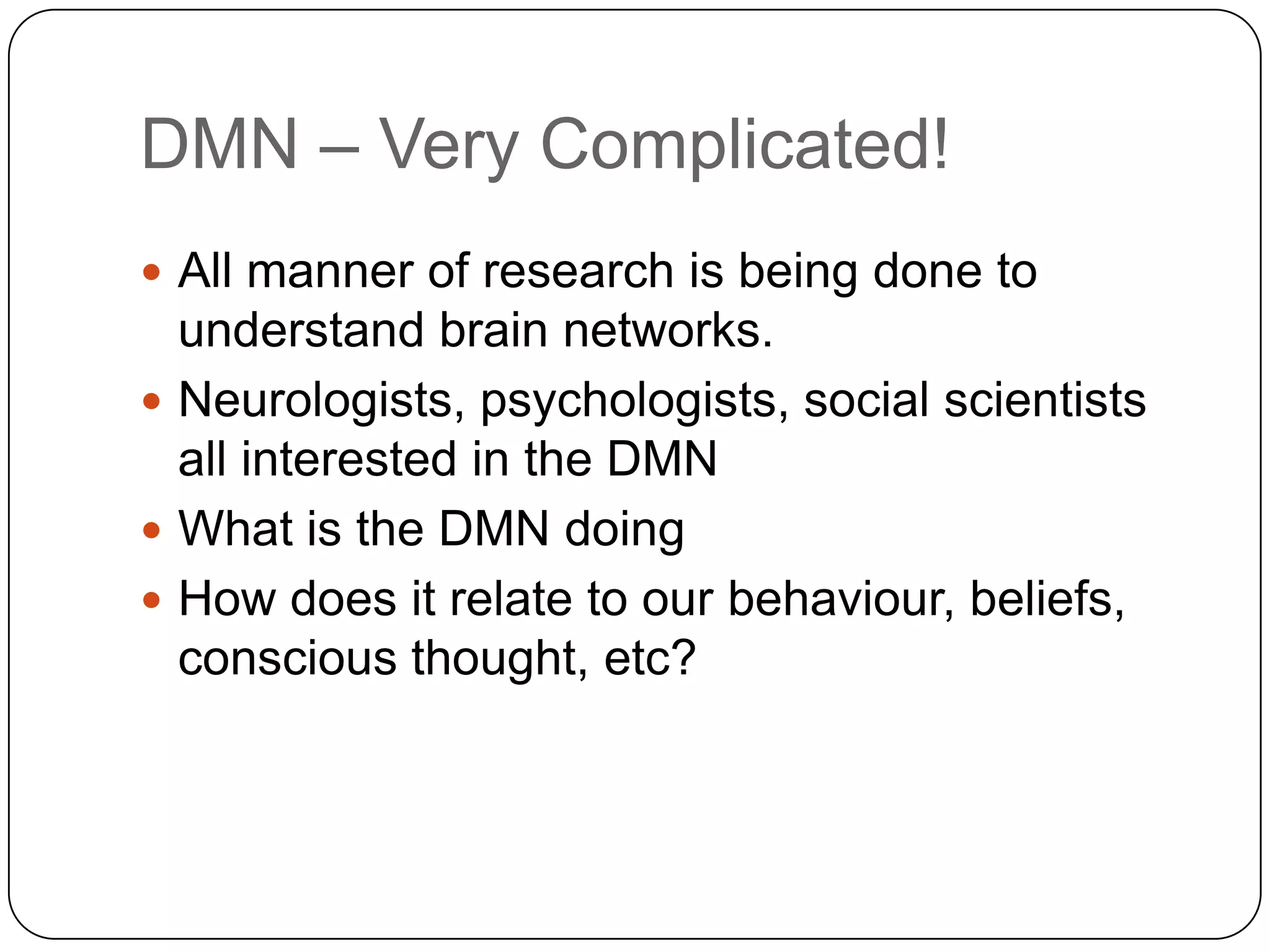 DMN – Very Complicated!
 All manner of research is being done to
  understand brain networks.
 Neurologists, psychologists, social scientists
  all interested in the DMN
 What is the DMN doing
 How does it relate to our behaviour, beliefs,
  conscious thought, etc?
 