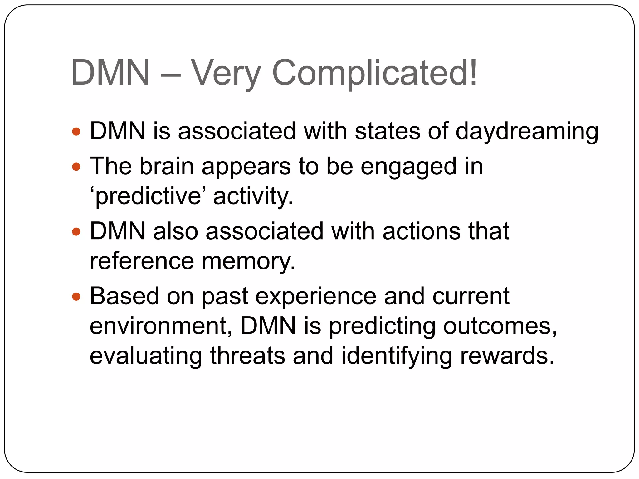 DMN – Very Complicated!
 DMN is associated with states of daydreaming
 The brain appears to be engaged in
  „predictive‟ activity.
 DMN also associated with actions that
  reference memory.
 Based on past experience and current
  environment, DMN is predicting outcomes,
  evaluating threats and identifying rewards.
 