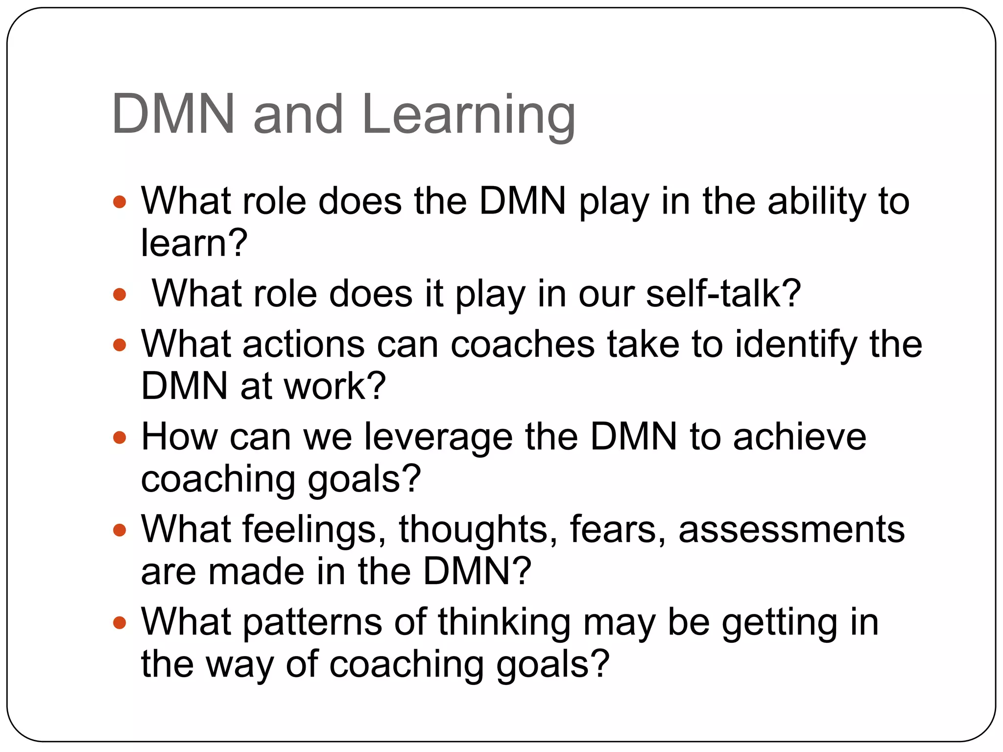 DMN and Learning
 What role does the DMN play in the ability to
    learn?
    What role does it play in our self-talk?
   What actions can coaches take to identify the
    DMN at work?
   How can we leverage the DMN to achieve
    coaching goals?
   What feelings, thoughts, fears, assessments
    are made in the DMN?
   What patterns of thinking may be getting in
    the way of coaching goals?
 