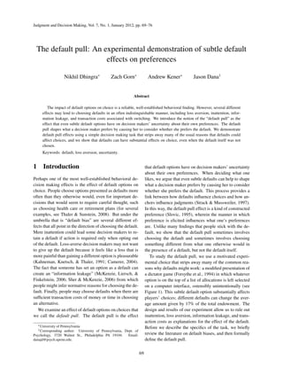 Judgment and Decision Making, Vol. 7, No. 1, January 2012, pp. 69–76
The default pull: An experimental demonstration of subtle default
effects on preferences
Nikhil Dhingra∗
Zach Gorn∗
Andrew Kener∗
Jason Dana†
Abstract
The impact of default options on choice is a reliable, well-established behavioral ﬁnding. However, several different
effects may lend to choosing defaults in an often indistinguishable manner, including loss aversion, inattention, infor-
mation leakage, and transaction costs associated with switching. We introduce the notion of the “default pull” as the
effect that even subtle default options have on decision makers’ uncertainty about their own preferences. The default
pull shapes what a decision maker prefers by causing her to consider whether she prefers the default. We demonstrate
default pull effects using a simple decision making task that strips away many of the usual reasons that defaults could
affect choices, and we show that defaults can have substantial effects on choice, even when the default itself was not
chosen.
Keywords: default, loss aversion, uncertainty.
1 Introduction
Perhaps one of the most well-established behavioral de-
cision making effects is the effect of default options on
choice. People choose options presented as defaults more
often than they otherwise would, even for important de-
cisions that would seem to require careful thought, such
as choosing health care or retirement plans (for several
examples, see Thaler & Sunstein, 2008). But under the
umbrella that is “default bias” are several different ef-
fects that all point in the direction of choosing the default.
Mere inattention could lead some decision makers to re-
tain a default if action is required only when opting out
of the default. Loss-averse decision makers may not want
to give up the default because it feels like a loss that is
more painful than gaining a different option is pleasurable
(Kahneman, Knetsch, & Thaler, 1991; Camerer, 2004).
The fact that someone has set an option as a default can
create an “information leakage” (McKenzie, Liersch, &
Finkelstein, 2006; Sher & McKenzie, 2006) from which
people might infer normative reasons for choosing the de-
fault. Finally, people may choose defaults when there are
sufﬁcient transaction costs of money or time in choosing
an alternative.
We examine an effect of default options on choices that
we call the default pull. The default pull is the effect
∗University of Pennsylvania
†Corresponding author: University of Pennsylvania, Dept. of
Psychology, 3720 Walnut St., Philadelphia PA 19104. Email:
danajd@psych.upenn.edu.
that default options have on decision makers’ uncertainty
about their own preferences. When deciding what one
likes, we argue that even subtle defaults can help to shape
what a decision maker prefers by causing her to consider
whether she prefers the default. This process provides a
link between how defaults inﬂuence choices and how an-
chors inﬂuence judgments (Strack & Mussweiler, 1997).
In this way, the default pull effect is a kind of constructed
preference (Slovic, 1995), wherein the manner in which
preference is elicited inﬂuences what one’s preferences
are. Unlike many ﬁndings that people stick with the de-
fault, we show that the default pull sometimes involves
choosing the default and sometimes involves choosing
something different from what one otherwise would in
the presence of a default, but not the default itself.
To study the default pull, we use a motivated experi-
mental choice that strips away many of the common rea-
sons why defaults might work: a modiﬁed presentation of
a dictator game (Forsythe et al., 1994) in which whatever
option is on the top of a list of allocations is left selected
on a computer interface, ostensibly unintentionally (see
Figure 1). This subtle default option substantially affects
players’ choices; different defaults can change the aver-
age amount given by 17% of the total endowment. The
design and results of our experiment allow us to rule out
inattention, loss aversion, information leakage, and trans-
action costs as explanations for the effect of the default.
Before we describe the speciﬁcs of the task, we brieﬂy
review the literature on default biases, and then formally
deﬁne the default pull.
69
 