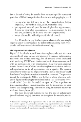 A Heuristic Cybersecurity Model 75
but at the risk of losing the benefits from networking.13 The number of
parts (out of 20) of an organization that are worth air-gapping in year 0
•	 goes up with size (2.5 parts for very large organizations, 1.5 for
large ones, 1 for medium-sized, and 0.5 for small ones)
•	 goes up with value (3 parts for extra high–value organizations,
2 parts for high-value organizations, 1 part, on average, for the
next two, and rarely for the extra low–value organizations)
•	 has no relationship with diligence (1.5 for all classes).
Year 10 results are very similar—perhaps because the increasingly
vigorous use of tools moderates the potential losses arising from cyber-
attacks and hence the relative value of networking.
The Impact on Annual Costs
Figure 5.6 details the annual losses from cyberattacks and the costs
associated with using various instruments of protection: training costs,
tool costs, the indirect costs (e.g., loss of network access) associated
with restricting BYOD/smart devices, and the indirect costs associated
with air-gapping parts of an organization. These four cost categories
sum to the total cost of efforts to achieve cybersecurity for an individ-
ual organization or for all organizations taken together. The topmost
value shown (indicated by large dots) is the amount that losses would
have been if no cybersecurity instruments had been used. The presenta-
tion of the results posits 2015 as year 0. Except where otherwise indi-
cated, figures in this chapter are normalized so that the losses to cyber-
attack in 2015 (year 0 in the model) are equal to 1. This helps focus on
the percentage change in costs over time and the comparison between
various cost categories (e.g., the costs of using instruments relative to
the losses from cyberattack).
The most important outcome is that the cost of cyberattacks
(overall column height) continues to rise (given the model’s param-
13	 Because the percentage of an organization’s value at risk from cyberattacks from the
most sensitive segment was generated randomly for every organization type, the correlation
between an organization’s attributes and its air-gapping policies is not as clear as if that per-
centage were the same for all organizations regardless of attributes.
 