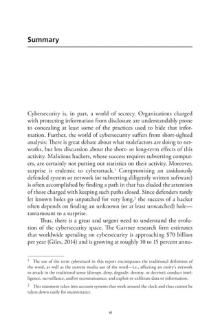 xi
Summary
Cybersecurity is, in part, a world of secrecy. Organizations charged
with protecting information from disclosure are understandably prone
to concealing at least some of the practices used to hide that infor-
mation. Further, the world of cybersecurity suffers from short-sighted
analysis: There is great debate about what malefactors are doing to net-
works, but less discussion about the short- or long-term effects of this
activity. Malicious hackers, whose success requires subverting comput-
ers, are certainly not putting out statistics on their activity. Moreover,
surprise is endemic to cyberattack.1 Compromising an assiduously
defended system or network (or subverting diligently written software)
is often accomplished by finding a path in that has eluded the attention
of those charged with keeping such paths closed. Since defenders rarely
let known holes go unpatched for very long,2 the success of a hacker
often depends on finding an unknown (or at least unwatched) hole—
tantamount to a surprise.
Thus, there is a great and urgent need to understand the evolu-
tion of the cybersecurity space. The Gartner research firm estimates
that worldwide spending on cybersecurity is approaching $70 billion
per year (Giles, 2014) and is growing at roughly 10 to 15 percent annu-
1	 The use of the term cyberattack in this report encompasses the traditional definition of
the word, as well as the current media use of the word—i.e., affecting an entity’s network
to attack in the traditional sense (disrupt, deny, degrade, destroy, or deceive); conduct intel-
ligence, surveillance, and/or reconnaissance; and exploit or exfiltrate data or information.
2	 This statement takes into account systems that work around the clock and thus cannot be
taken down easily for maintenance.
 