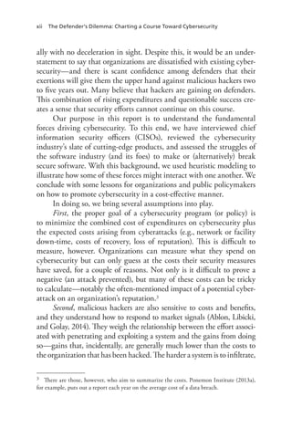 xii The Defender’s Dilemma: Charting a Course Toward Cybersecurity
ally with no deceleration in sight. Despite this, it would be an under-
statement to say that organizations are dissatisfied with existing cyber-
security—and there is scant confidence among defenders that their
exertions will give them the upper hand against malicious hackers two
to five years out. Many believe that hackers are gaining on defenders.
This combination of rising expenditures and questionable success cre-
ates a sense that security efforts cannot continue on this course.
Our purpose in this report is to understand the fundamental
forces driving cybersecurity. To this end, we have interviewed chief
information security officers (CISOs), reviewed the cybersecurity
industry’s slate of cutting-edge products, and assessed the struggles of
the software industry (and its foes) to make or (alternatively) break
secure software. With this background, we used heuristic modeling to
illustrate how some of these forces might interact with one another. We
conclude with some lessons for organizations and public policymakers
on how to promote cybersecurity in a cost-effective manner.
In doing so, we bring several assumptions into play.
First, the proper goal of a cybersecurity program (or policy) is
to minimize the combined cost of expenditures on cybersecurity plus
the expected costs arising from cyberattacks (e.g., network or facility
down-time, costs of recovery, loss of reputation). This is difficult to
measure, however. Organizations can measure what they spend on
cybersecurity but can only guess at the costs their security measures
have saved, for a couple of reasons. Not only is it difficult to prove a
negative (an attack prevented), but many of these costs can be tricky
to calculate—notably the often-mentioned impact of a potential cyber-
attack on an organization’s reputation.3
Second, malicious hackers are also sensitive to costs and benefits,
and they understand how to respond to market signals (Ablon, Libicki,
and Golay, 2014). They weigh the relationship between the effort associ-
ated with penetrating and exploiting a system and the gains from doing
so—gains that, incidentally, are generally much lower than the costs to
the organization that has been hacked. The harder a system is to infiltrate,
3	 There are those, however, who aim to summarize the costs. Ponemon Institute (2013a),
for example, puts out a report each year on the average cost of a data breach.
 