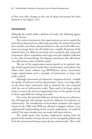 96 The Defender’s Dilemma: Charting a Course Toward Cybersecurity
of that even after changes in the cost of using instruments has been
factored in (see Figure 5.27).
Conclusions
Although the model yields a plethora of results, the following appear
worthy of note.
The various instruments that organizations can use to control the
losses from cyberattack are collectively powerful. Yet much of what they
do is transfer costs from cyberattack losses to the cost of the effort nec-
essary to manage losses; for all model years, roughly 40 percent of the
reduced losses are offset by increased costs associated with using such
instruments (direct acquisition and usage costs plus implicit reduction
in the value of networking). Developing instruments that offer better
cost-effectiveness ratios would be useful.
The size of the organization matters greatly to its optimal strat-
egy. Small organizations benefit from circumstances and policies that
reduce their attack surfaces (e.g., BYOD/smart device restrictions).
Larger organizations need a panoply of instruments to keep costs
under control.
Although instruments are important, exogenous factors—notably
the quality of software used by organizations—have a very large effect
on the losses from cyberattack (and at relatively low cost compared
with the cost of cybersecurity tools). There need to be better mecha-
nisms to convey the interests organizations have in the quality of code
to those responsible for writing such code.
Over time, the potential influence of smart devices on cybersecu-
rity will approach and perhaps exceed the influence of computers on
cybersecurity. The introduction of networked computers into organi-
zations in the 1980s and 1990s was allowed to happen without a very
sophisticated understanding of the security implications. It would be
useful if the same mistake were not made with smart devices.
The model posits that security implications arising from the
growth of the number of smart devices can be managed by policies that
limit the connections between smart devices and networks. This is why
 