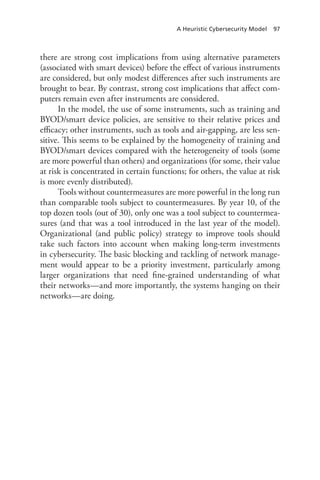 A Heuristic Cybersecurity Model 97
there are strong cost implications from using alternative parameters
(associated with smart devices) before the effect of various instruments
are considered, but only modest differences after such instruments are
brought to bear. By contrast, strong cost implications that affect com-
puters remain even after instruments are considered.
In the model, the use of some instruments, such as training and
BYOD/smart device policies, are sensitive to their relative prices and
efficacy; other instruments, such as tools and air-gapping, are less sen-
sitive. This seems to be explained by the homogeneity of training and
BYOD/smart devices compared with the heterogeneity of tools (some
are more powerful than others) and organizations (for some, their value
at risk is concentrated in certain functions; for others, the value at risk
is more evenly distributed).
Tools without countermeasures are more powerful in the long run
than comparable tools subject to countermeasures. By year 10, of the
top dozen tools (out of 30), only one was a tool subject to countermea-
sures (and that was a tool introduced in the last year of the model).
Organizational (and public policy) strategy to improve tools should
take such factors into account when making long-term investments
in cybersecurity. The basic blocking and tackling of network manage-
ment would appear to be a priority investment, particularly among
larger organizations that need fine-grained understanding of what
their networks—and more importantly, the systems hanging on their
­networks—are doing.
 