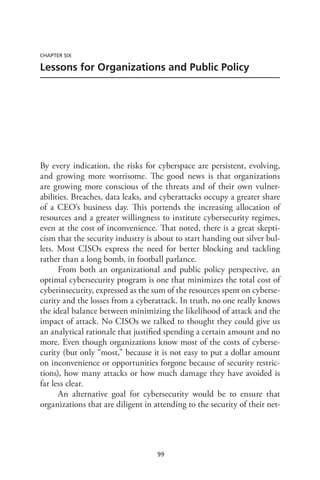 99
CHAPTER SIX
Lessons for Organizations and Public Policy
By every indication, the risks for cyberspace are persistent, evolving,
and growing more worrisome. The good news is that organizations
are growing more conscious of the threats and of their own vulner-
abilities. Breaches, data leaks, and cyberattacks occupy a greater share
of a CEO’s business day. This portends the increasing allocation of
resources and a greater willingness to institute cybersecurity regimes,
even at the cost of inconvenience. That noted, there is a great skepti-
cism that the security industry is about to start handing out silver bul-
lets. Most CISOs express the need for better blocking and tackling
rather than a long bomb, in football parlance.
From both an organizational and public policy perspective, an
optimal cybersecurity program is one that minimizes the total cost of
cyberinsecurity, expressed as the sum of the resources spent on cyberse-
curity and the losses from a cyberattack. In truth, no one really knows
the ideal balance between minimizing the likelihood of attack and the
impact of attack. No CISOs we talked to thought they could give us
an analytical rationale that justified spending a certain amount and no
more. Even though organizations know most of the costs of cyberse-
curity (but only “most,” because it is not easy to put a dollar amount
on inconvenience or opportunities forgone because of security restric-
tions), how many attacks or how much damage they have avoided is
far less clear.
An alternative goal for cybersecurity would be to ensure that
organizations that are diligent in attending to the security of their net-
 