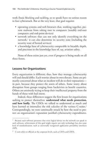 100 The Defender’s Dilemma: Charting a Course Toward Cybersecurity
work (basic blocking and tackling, so to speak) have no serious reason
to fear cyberattack. But at the very least, that goal requires
•	 operating systems and web browsers that, working together, pre-
vent malware from taking root in computers (notably end-user
computers and end-point devices)
•	 network software that can not only identify everything on the
network,1 it can also determine its security state (including the
security state of hosted services)
•	 a knowledge base of cybersecurity comparable in breadth, depth,
and precision to the knowledge base of, say, aviation safety.
None of these exists just yet, even if progress is being made on all
three fronts.
Lessons for Organizations
Every organization is different; thus, how they manage cybersecurity
will and should differ. Each worries about its own threats. Some are pri-
marily concerned about what an incident will do to their reputations—
in part, because they protect the assets of others. Some worry about
disruption from groups ranging from hacktivists to hostile countries.
Others are anxiously trying to keep their intellectual property from the
hands of those with bad intent.
Indeed, these differences suggest the first lesson for organizations
seeking to protect themselves: understand what needs protection,
and how badly. The CISOs we talked to understood as much and
have learned to internalize the risk calculus of the various C-suites.2
Correspondingly, we were continually struck by how the need to pro-
tect an organization’s reputation justified cybersecurity expenditures.
1	 Because such software presumes that every logical device on the network can speak to
such software, achievement of this goal might require not only technology but also some
level of standardization, such as universally recognized application portability interfaces
(API).
2	 C-suite refers to officials at the corporate levels, such as CEOs and CISOs.
 