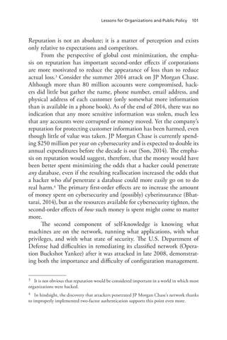 Lessons for Organizations and Public Policy 101
Reputation is not an absolute; it is a matter of perception and exists
only relative to expectations and competitors.
From the perspective of global cost minimization, the empha-
sis on reputation has important second-order effects if corporations
are more motivated to reduce the appearance of loss than to reduce
actual loss.3 Consider the summer 2014 attack on JP Morgan Chase.
Although more than 80 million accounts were compromised, hack-
ers did little but gather the name, phone number, email address, and
physical address of each customer (only somewhat more information
than is available in a phone book). As of the end of 2014, there was no
indication that any more sensitive information was stolen, much less
that any accounts were corrupted or money moved. Yet the company’s
reputation for protecting customer information has been harmed, even
though little of value was taken. JP Morgan Chase is currently spend-
ing $250 million per year on cybersecurity and is expected to double its
annual expenditures before the decade is out (Son, 2014). The empha-
sis on reputation would suggest, therefore, that the money would have
been better spent minimizing the odds that a hacker could penetrate
any database, even if the resulting reallocation increased the odds that
a hacker who did penetrate a database could more easily go on to do
real harm.4 The primary first-order effects are to increase the amount
of money spent on cybersecurity and (possibly) cyberinsurance (Bhat-
tarai, 2014), but as the resources available for cybersecurity tighten, the
second-order effects of how such money is spent might come to matter
more.
The second component of self-knowledge is knowing what
machines are on the network, running what applications, with what
privileges, and with what state of security. The U.S. Department of
Defense had difficulties in remediating its classified network (Opera-
tion Buckshot Yankee) after it was attacked in late 2008, demonstrat-
ing both the importance and difficulty of configuration management.
3	 It is not obvious that reputation would be considered important in a world in which most
organizations were hacked.
4	 In hindsight, the discovery that attackers penetrated JP Morgan Chase’s network thanks
to improperly implemented two-factor authentication supports this point even more.
 