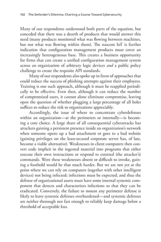102 The Defender’s Dilemma: Charting a Course Toward Cybersecurity
Many of our respondents understood both parts of the equation, but
conceded that there was a dearth of products that would answer this
need (many products monitored what was flowing between machines,
but not what was flowing within them). The nascent IoT is further
indication that configuration management products must cover an
increasingly heterogeneous base. This creates a business opportunity
for firms that can create a unified configuration management system
across an organization of arbitrary logic devices and a public policy
challenge to create the requisite API standards.
Many of our respondents also spoke up in favor of approaches that
could reduce the success of phishing attempts against their employees.
Training is one such approach, although it must be reapplied periodi-
cally to be effective. Even then, although it can reduce the number
of compromised users, it cannot alone eliminate compromise, leaving
open the question of whether plugging a large percentage of all holes
suffices to reduce the risk to organizations appreciably.
Accordingly, the issue of where to concentrate cyberdefenses
within an organization—at the perimeters or internally—is becom-
ing a core choice. A large share of all consequential cyberattacks has
attackers gaining a persistent presence inside an organization’s network
when someone opens up a bad attachment or goes to a bad website
(gaining privileges on the least-secured corporate server has, of late,
become a viable alternative). Weaknesses in client computers then con-
vert code implicit in the ingested material into programs that either
execute their own instructions or respond to external (the attacker’s)
commands. Were these weaknesses absent or difficult to invoke, gain-
ing a foothold would be that much harder. But we are not yet at the
point where we can rely on computers (together with other intelligent
devices) not being infected; infections must be expected, and thus the
defense of organizational assets must have some internal systemic com-
ponent that detects and characterizes infections so that they can be
eradicated. Conversely, the failure to mount any perimeter defense is
likely to leave systemic defenses overburdened—and systemic defenses
are neither thorough nor fast enough to reliably keep damage below a
threshold of acceptable loss.
 