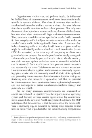 Lessons for Organizations and Public Policy 103
Organizational choices can, and perhaps should, be influenced
by the likelihood of countermeasures to whatever investment is made,
notably in systemic defenses. One class of measures aims to detect
attack-related anomalies within a system; a related class uses informa-
tion about specific attackers to detect their presence. Not only does
the success of such products assume a tolerably low set of false alarms,
but, over time, these measures will beget their own countermeasures.
Thus, a measure that differentiates a particular attacker’s effect on traf-
fic from everyday traffic is subject to a countermeasure that makes an
attacker’s own traffic indistinguishable from noise. A measure that
isolates incoming traffic to see what it will do to a recipient machine
might be outflanked by malware that detects such examination (as one
CISO has remarked) or has other ways of postponing its effects. As a
general rule, any measure that can be purchased in toto by an organi-
zation can be purchased by potential attackers (who already routinely
test their malware against anti-virus suites to determine whether it
can be detected).5 Such attackers can then generate countermeasures
and successively test them. This is not to say such products are useless:
Countermeasures have a lag time, and measures are constantly improv-
ing (plus, vendors do not necessarily reveal all their tricks up front),
and generating countermeasures forces hackers to improve their game
(inducing some who cannot keep up to drop out). But the potential
for countermeasures forces measures to becoming increasingly complex
and thus more expensive, harder to understand, harder to manage, and
putatively less reliable.
But for many measures, countermeasures are attenuated or
absent. As explained in Chapter Four, the improvement of operating
system and browser software creates opportunities for countermea-
sures; as noted, the advent of ASLR has generated a demand for ROP
techniques. But the consensus is that the resistance of the newest soft-
ware is improving (e.g., as measured by fuzzing cycles required to find
holes or the survival of products that can survive hacking competitions
5	 Some cybersecurity products require real-time services; a sufficiently scrupulous vendor
might be able to detect and deny service to someone whose interest in the product is to
develop countermeasures for attackers to use.
 
