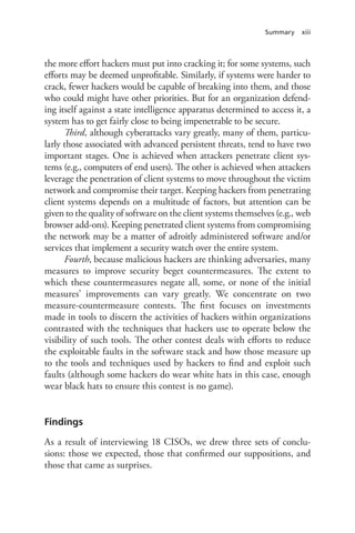 Summary xiii
the more effort hackers must put into cracking it; for some systems, such
efforts may be deemed unprofitable. Similarly, if systems were harder to
crack, fewer hackers would be capable of breaking into them, and those
who could might have other priorities. But for an organization defend-
ing itself against a state intelligence apparatus determined to access it, a
system has to get fairly close to being impenetrable to be secure.
Third, although cyberattacks vary greatly, many of them, particu-
larly those associated with advanced persistent threats, tend to have two
important stages. One is achieved when attackers penetrate client sys-
tems (e.g., computers of end users). The other is achieved when attackers
leverage the penetration of client systems to move throughout the victim
network and compromise their target. Keeping hackers from penetrating
client systems depends on a multitude of factors, but attention can be
given to the quality of software on the client systems themselves (e.g., web
browser add-ons). Keeping penetrated client systems from compromising
the network may be a matter of adroitly administered software and/or
services that implement a security watch over the entire system.
Fourth, because malicious hackers are thinking adversaries, many
measures to improve security beget countermeasures. The extent to
which these countermeasures negate all, some, or none of the initial
measures’ improvements can vary greatly. We concentrate on two
measure-countermeasure contests. The first focuses on investments
made in tools to discern the activities of hackers within organizations
contrasted with the techniques that hackers use to operate below the
visibility of such tools. The other contest deals with efforts to reduce
the exploitable faults in the software stack and how those measure up
to the tools and techniques used by hackers to find and exploit such
faults (although some hackers do wear white hats in this case, enough
wear black hats to ensure this contest is no game).
Findings
As a result of interviewing 18 CISOs, we drew three sets of conclu-
sions: those we expected, those that confirmed our suppositions, and
those that came as surprises.
 