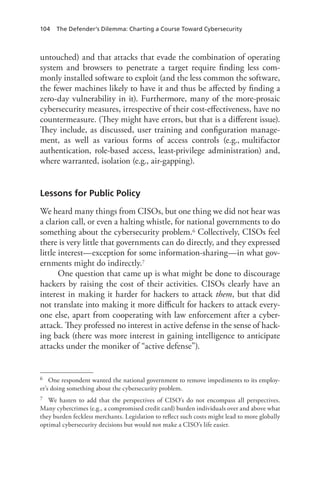 104 The Defender’s Dilemma: Charting a Course Toward Cybersecurity
untouched) and that attacks that evade the combination of operating
system and browsers to penetrate a target require finding less com-
monly installed software to exploit (and the less common the software,
the fewer machines likely to have it and thus be affected by finding a
zero-day vulnerability in it). Furthermore, many of the more-prosaic
cybersecurity measures, irrespective of their cost-effectiveness, have no
countermeasure. (They might have errors, but that is a different issue).
They include, as discussed, user training and configuration manage-
ment, as well as various forms of access controls (e.g., multifactor
authentication, role-based access, least-privilege administration) and,
where warranted, isolation (e.g., air-gapping).
Lessons for Public Policy
We heard many things from CISOs, but one thing we did not hear was
a clarion call, or even a halting whistle, for national governments to do
something about the cybersecurity problem.6 Collectively, CISOs feel
there is very little that governments can do directly, and they expressed
little interest—exception for some information-sharing—in what gov-
ernments might do indirectly.7
One question that came up is what might be done to discourage
hackers by raising the cost of their activities. CISOs clearly have an
interest in making it harder for hackers to attack them, but that did
not translate into making it more difficult for hackers to attack every-
one else, apart from cooperating with law enforcement after a cyber-
attack. They professed no interest in active defense in the sense of hack-
ing back (there was more interest in gaining intelligence to anticipate
attacks under the moniker of “active defense”).
6	 One respondent wanted the national government to remove impediments to its employ-
er’s doing something about the cybersecurity problem.
7	 We hasten to add that the perspectives of CISO’s do not encompass all perspectives.
Many cybercrimes (e.g., a compromised credit card) burden individuals over and above what
they burden feckless merchants. Legislation to reflect such costs might lead to more globally
optimal cybersecurity decisions but would not make a CISO’s life easier.
 