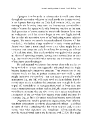 Lessons for Organizations and Public Policy 105
If progress is to be made in cybersecurity, it could come about
through the successive reduction in attack modalities (threat vectors).
It can happen: Starting with the Code Red worm in 2001, and con-
tinuing for the following three years, the Internet was convulsed by a
series of worms that spread willy-nilly from one machine to the next.
Each generation of worms seemed to traverse the Internet faster than
its predecessors, until the Internet began to look very fragile, indeed.
But one day, the successive waves of self-replicating worms suddenly
stopped. The reason was simple: Microsoft released Windows XP Ser-
vice Pack 2, which fixed a large number of systemic security problems.
Several years later, a novel attack vector arose when people became
conscious that computers could be infected by inserting an infected
USB stick into them. This attack modality was quelled with changes
in Microsoft operating systems, leaving some submodalities at issue
(e.g., the complex vulnerability that permitted the more-recent versions
of Stuxnet to cross the air gap).
The architectural weaknesses that permit client-side attacks are
being worked on in ways that suggest that this attack modality might
become decreasingly attractive to attackers. True, even success in this
endeavor would not lead to perfect cybersecurity (nor could it, until
people themselves were perfect)—not least because potentially useful
innovations (e.g., the IoT) will create novel attack modalities. But the
second-order attack modalities that attackers turn to might be harder
to pull off, more difficult to reap gains from, work in fewer cases, and
require more sophistication from hackers. Still, the security community
would have anticipate what are now second-order attack modalities in
anticipation of the day when they become more useful and must be
countered (e.g., as first-order attack modalities become more difficult).
Organizations, notably government organizations, want informa-
tion from corporations in order to characterize the threat—as defined
in terms of who is attacking what for which purpose (and, to some
extent, with what signatures and modalities). Information-sharing
played a relatively small part in the discussions with CISOs. This might
 