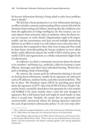 106 The Defender’s Dilemma: Charting a Course Toward Cybersecurity
be because information-sharing is being asked to solve lesser problems
than it should.8
We feel that a better perspective is to view information-sharing as
an effort to build a common understanding of how systems fail with the
intention of preventing such failures, knowing that the conditions arise
from the application of malign intelligence (in this instance, our sce-
nario departs from aeronautic safety or medicine, where the threat vec-
tors are constant, or evolve slowly). Organizations ought to be impen-
etrable, and the conscientious ones have erected multiple interlocking
defenses in an effort to make it so; still, failures occur time after time. A
community that is prepared to share what went wrong and what could
be done better (notwithstanding the human tendency to never admit
faults) could collectively educate the world’s CISOs (and by proxy, the
world’s CEOs and organizations as a whole) and promote higher levels
of cybersecurity.
In endeavors in which a community must learn about the threats
to its members’ well-being (e.g., medicine), collective learning is more
efficient, thorough, and robust than individual learning. Therein lies a
path to building a body of knowledge
By contrast, the current push for information-sharing is focused
on sharing threat information, notably threat signatures (or indicators)
such as IP addresses, malware hashes, and other attack modalities. This
has its place. The Mandiant report (2013), by providing great detail
about the signatures of APT1 (aka Unit 61398 of China’s People’s Lib-
eration Army), essentially closed down that operation for a few months
and hobbled it for many months more—until the unit changed its
signatures. But it did bounce back and might be much harder to close
down a second time. Similarly, the notion that an expensively (and
controversially) constructed scheme for sharing signatures represents
the acme of government cybersecurity policy,9 or can even stop cyber-
8	 This is reflected in proposed legislation, such as the Cybersecurity Information Sharing
Act (S. 2588), whose true importance for cybersecurity has yet to be determined.
9	 President Obama addressed this at the White House Cybersecurity and Consumer Pro-
tection Summit (White House, 2013):  “There’s only one way to defend America from cyber-
threats, and that’s government and industry working together [and] sharing appropriate
information.”
 