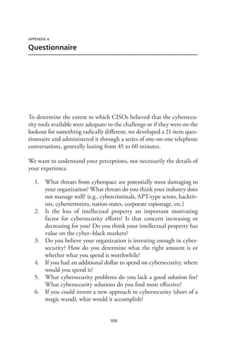 109
APPENDIX A
Questionnaire
To determine the extent to which CISOs believed that the cybersecu-
rity tools available were adequate to the challenge or if they were on the
lookout for something radically different, we developed a 21-item ques-
tionnaire and administered it through a series of one-on-one telephone
conversations, generally lasting from 45 to 60 minutes.
We want to understand your perceptions, not necessarily the details of
your experience.
1.	 What threats from cyberspace are potentially most damaging to
your organization? What threats do you think your industry does
not manage well? (e.g., cybercriminals, APT-type actors, hacktiv-
ists, cyberterrorists, nation-states, corporate espionage, etc.)
2.	 Is the loss of intellectual property an important motivating
factor for cybersecurity efforts? Is that concern increasing or
decreasing for you? Do you think your intellectual property has
value on the cyber–black markets?
3.	 Do you believe your organization is investing enough in cyber-
security? How do you determine what the right amount is or
whether what you spend is worthwhile?
4.	 If you had an additional dollar to spend on cybersecurity, where
would you spend it?
5.	 What cybersecurity problems do you lack a good solution for?
What cybersecurity solutions do you find most effective?
6.	 If you could invent a new approach to cybersecurity (short of a
magic wand), what would it accomplish?
 