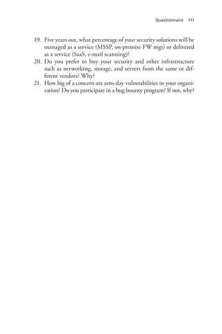 Questionnaire 111
19.	 Five years out, what percentage of your security solutions will be
managed as a service (MSSP, on-premise FW mgt) or delivered
as a service (SaaS, e-mail scanning)?
20.	 Do you prefer to buy your security and other infrastructure
such as networking, storage, and servers from the same or dif-
ferent vendors? Why?
21.	 How big of a concern are zero-day vulnerabilities to your organi-
zation? Do you participate in a bug bounty program? If not, why?
 