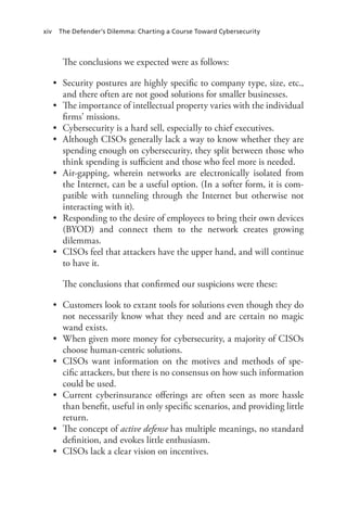xiv The Defender’s Dilemma: Charting a Course Toward Cybersecurity
The conclusions we expected were as follows:
•	 Security postures are highly specific to company type, size, etc.,
and there often are not good solutions for smaller businesses.
•	 The importance of intellectual property varies with the individual
firms’ missions.
•	 Cybersecurity is a hard sell, especially to chief executives.
•	 Although CISOs generally lack a way to know whether they are
spending enough on cybersecurity, they split between those who
think spending is sufficient and those who feel more is needed.
•	 Air-gapping, wherein networks are electronically isolated from
the Internet, can be a useful option. (In a softer form, it is com-
patible with tunneling through the Internet but otherwise not
interacting with it).
•	 Responding to the desire of employees to bring their own devices
(BYOD) and connect them to the network creates growing
dilemmas.
•	 CISOs feel that attackers have the upper hand, and will continue
to have it.
The conclusions that confirmed our suspicions were these:
•	 Customers look to extant tools for solutions even though they do
not necessarily know what they need and are certain no magic
wand exists.
•	 When given more money for cybersecurity, a majority of CISOs
choose human-centric solutions.
•	 CISOs want information on the motives and methods of spe-
cific attackers, but there is no consensus on how such information
could be used.
•	 Current cyberinsurance offerings are often seen as more hassle
than benefit, useful in only specific scenarios, and providing little
return.
•	 The concept of active defense has multiple meanings, no standard
definition, and evokes little enthusiasm.
•	 CISOs lack a clear vision on incentives.
 