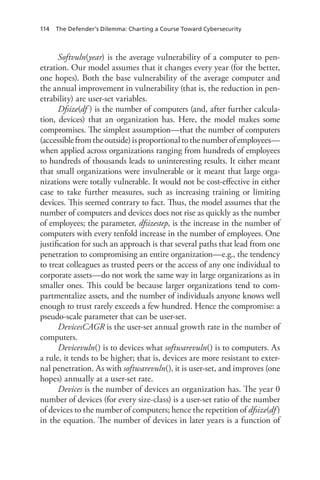 114 The Defender’s Dilemma: Charting a Course Toward Cybersecurity
Softvuln(year) is the average vulnerability of a computer to pen-
etration. Our model assumes that it changes every year (for the better,
one hopes). Both the base vulnerability of the average computer and
the annual improvement in vulnerability (that is, the reduction in pen-
etrability) are user-set variables.
Dfsize(df ) is the number of computers (and, after further calcula-
tion, devices) that an organization has. Here, the model makes some
compromises. The simplest assumption—that the number of computers
(accessiblefromtheoutside)isproportionaltothenumberofemployees—
when applied across organizations ranging from hundreds of employees
to hundreds of thousands leads to uninteresting results. It either meant
that small organizations were invulnerable or it meant that large orga-
nizations were totally vulnerable. It would not be cost-effective in either
case to take further measures, such as increasing training or limiting
devices. This seemed contrary to fact. Thus, the model assumes that the
number of computers and devices does not rise as quickly as the number
of employees; the parameter, dfsizestep, is the increase in the number of
computers with every tenfold increase in the number of employees. One
justification for such an approach is that several paths that lead from one
penetration to compromising an entire organization—e.g., the tendency
to treat colleagues as trusted peers or the access of any one individual to
corporate assets—do not work the same way in large organizations as in
smaller ones. This could be because larger organizations tend to com-
partmentalize assets, and the number of individuals anyone knows well
enough to trust rarely exceeds a few hundred. Hence the compromise: a
pseudo-scale parameter that can be user-set.
DevicesCAGR is the user-set annual growth rate in the number of
computers.
Devicevuln() is to devices what softwarevuln() is to computers. As
a rule, it tends to be higher; that is, devices are more resistant to exter-
nal penetration. As with softwarevuln(), it is user-set, and improves (one
hopes) annually at a user-set rate.
Devices is the number of devices an organization has. The year 0
number of devices (for every size-class) is a user-set ratio of the number
of devices to the number of computers; hence the repetition of dfsize(df )
in the equation. The number of devices in later years is a function of
 