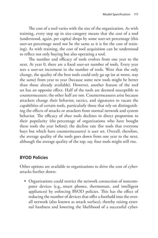 Model Specification 117
The cost of a tool varies with the size of the organization. As with
training, every step up in size-category means that the cost of a tool
(understood, again, per capita) drops by some user-set percentage (this
user-set percentage need not be the same as it is for the cost of train-
ing). As with training, the cost of tool acquisition can be understood
to reflect not only buying but also operating a tool.
The number and efficacy of tools evolves from one year to the
next. At year 0, there are a fixed user-set number of tools. Every year
sees a user-set increment in the number of tools. Were that the only
change, the quality of the best tools could only go up (or at worst, stay
the same) from year to year (because some new tools might be better
than those already available). However, another feature of the tool
set has an opposite effect. Half of the tools are deemed susceptible to
countermeasure; the other half are not. Countermeasures arise because
attackers change their behavior, tactics, and signatures to vacate the
capabilities of certain tools, particularly those that rely on distinguish-
ing the effects of attacks or attackers from normal network and system
behavior. The efficacy of those tools declines in direct proportion to
their popularity (the percentage of organizations who have bought
these tools the year before); the decline rate (for tools that everyone
buys but which have countermeasures) is user set. Overall, therefore,
the average quality of the tools goes down from one year to the next,
although the average quality of the top, say, four tools might still rise.
BYOD Policies
Other options are available to organizations to drive the cost of cyber-
attacks further down:
•	 Organizations could restrict the network connection of noncom-
puter devices (e.g., smart phones, thermostats, and intelligent
appliances) by enforcing BYOD policies. This has the effect of
reducing the number of devices that offer a foothold into the over-
all network (also known as attack surface), thereby raising exter-
nal hardness and lowering the likelihood of a successful cyber-
 