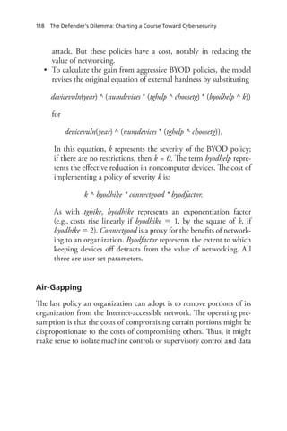 118 The Defender’s Dilemma: Charting a Course Toward Cybersecurity
attack. But these policies have a cost, notably in reducing the
value of networking.
•	 To calculate the gain from aggressive BYOD policies, the model
revises the original equation of external hardness by substituting
devicevuln(year) ^ (numdevices * (tghelp ^ choosetg) * (byodhelp ^ k))
for
devicevuln(year) ^ (numdevices * (tghelp ^ choosetg)).
In this equation, k represents the severity of the BYOD policy;
if there are no restrictions, then k = 0. The term byodhelp repre-
sents the effective reduction in noncomputer devices. The cost of
implementing a policy of severity k is:
k ^ byodhike * connectgood * byodfactor.
As with tghike, byodhike represents an exponentiation factor
(e.g., costs rise linearly if byodhike  1, by the square of k, if
byodhike  2). Connectgood is a proxy for the benefits of network-
ing to an organization. Byodfactor represents the extent to which
keeping devices off detracts from the value of networking. All
three are user-set parameters.
Air-Gapping
The last policy an organization can adopt is to remove portions of its
organization from the Internet-accessible network. The operating pre-
sumption is that the costs of compromising certain portions might be
disproportionate to the costs of compromising others. Thus, it might
make sense to isolate machine controls or supervisory control and data
 