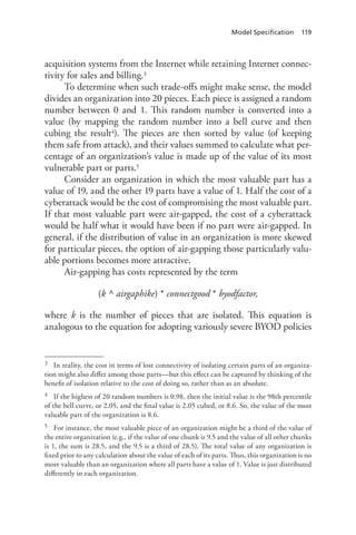 Model Specification 119
acquisition systems from the Internet while retaining Internet connec-
tivity for sales and billing.3
To determine when such trade-offs might make sense, the model
divides an organization into 20 pieces. Each piece is assigned a random
number between 0 and 1. This random number is converted into a
value (by mapping the random number into a bell curve and then
cubing the result4). The pieces are then sorted by value (of keeping
them safe from attack), and their values summed to calculate what per-
centage of an organization’s value is made up of the value of its most
vulnerable part or parts.5
Consider an organization in which the most valuable part has a
value of 19, and the other 19 parts have a value of 1. Half the cost of a
cyberattack would be the cost of compromising the most valuable part.
If that most valuable part were air-gapped, the cost of a cyberattack
would be half what it would have been if no part were air-gapped. In
general, if the distribution of value in an organization is more skewed
for particular pieces, the option of air-gapping those particularly valu-
able portions becomes more attractive.
Air-gapping has costs represented by the term
(k ^ airgaphike) * connectgood * byodfactor,
where k is the number of pieces that are isolated. This equation is
analogous to the equation for adopting variously severe BYOD policies
3	 In reality, the cost in terms of lost connectivity of isolating certain parts of an organiza-
tion might also differ among those parts—but this effect can be captured by thinking of the
benefit of isolation relative to the cost of doing so, rather than as an absolute.
4	 If the highest of 20 random numbers is 0.98, then the initial value is the 98th percentile
of the bell curve, or 2.05, and the final value is 2.05 cubed, or 8.6. So, the value of the most
valuable part of the organization is 8.6.
5	 For instance, the most valuable piece of an organization might be a third of the value of
the entire organization (e.g., if the value of one chunk is 9.5 and the value of all other chunks
is 1, the sum is 28.5, and the 9.5 is a third of 28.5). The total value of any organization is
fixed prior to any calculation about the value of each of its parts. Thus, this organization is no
more valuable than an organization where all parts have a value of 1. Value is just distributed
differently in each organization.
 