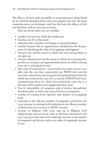 122 The Defender’s Dilemma: Charting a Course Toward Cybersecurity
The efficacy of those tools susceptible to countermeasures drops based
on the formula described above (the more popular the tool, the more
countermeasures are developed, and thus the faster the efficacy of the
tool declines), with its own user-set factor.
Here are all the other user-set variables:
•	 number of years over which the model runs
•	 baseline cost of a cyberattack
•	 reduction that a baseline tool brings to internal hardness
•	 number of parts that an organization is divided into for the pur-
poses of calculating the value of air-gapping (totalorgparts)
•	 cost per tool, and the extent to which unit tool costs go down as
size goes up
•	 cost per training level and the extent to which unit training costs
go down as size goes up (exponentiation factor by which training
costs rise as training level rises)
•	 base value of connectivity—converted by two other user-set vari-
ables into the cost (lost connectivity) per BYOD level and the
cost (lost connectivity) per air-gap level (exponentiation factor by
which lost-connectivity costs rise as severity of BYOD level rises;
exponentiation factor by which lost-connectivity costs rise as a
function of the number of air-gapped portions rises)
•	 Year 0 vulnerability of computers and of devices (basesoftvuln;
basedevicevuln), as well as the ratio of devices to computers
•	 number of training levels (tglevels), and number of air-gapping
levels
•	 reduction in the effective number of computers and devices for
every increase in training levels (reduction in the effective number
of devices for every increase in BYOD severity)
•	 increase in diligence with every step up in diligence level
(diligencestep); increase in the value at risk from cyberattack with
every step up in the value level (valuestep); increase in the number
of computers and devices with every order of magnitude increase
in size.
 