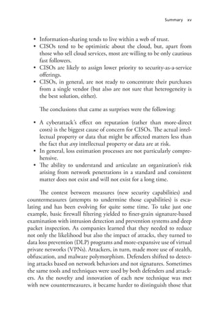 Summary xv
•	 Information-sharing tends to live within a web of trust.
•	 CISOs tend to be optimistic about the cloud, but, apart from
those who sell cloud services, most are willing to be only cautious
fast followers.
•	 CISOs are likely to assign lower priority to security-as-a-service
offerings.
•	 CISOs, in general, are not ready to concentrate their purchases
from a single vendor (but also are not sure that heterogeneity is
the best solution, either).
The conclusions that came as surprises were the following:
•	 A cyberattack’s effect on reputation (rather than more-direct
costs) is the biggest cause of concern for CISOs. The actual intel-
lectual property or data that might be affected matters less than
the fact that any intellectual property or data are at risk.
•	 In general, loss estimation processes are not particularly compre-
hensive.
•	 The ability to understand and articulate an organization’s risk
arising from network penetrations in a standard and consistent
matter does not exist and will not exist for a long time.
The contest between measures (new security capabilities) and
countermeasures (attempts to undermine those capabilities) is esca-
lating and has been evolving for quite some time. To take just one
example, basic firewall filtering yielded to finer-grain signature-based
examination with intrusion detection and prevention systems and deep
packet inspection. As companies learned that they needed to reduce
not only the likelihood but also the impact of attacks, they turned to
data loss prevention (DLP) programs and more-expansive use of virtual
private networks (VPNs). Attackers, in turn, made more use of stealth,
obfuscation, and malware polymorphism. Defenders shifted to detect-
ing attacks based on network behaviors and not signatures. Sometimes
the same tools and techniques were used by both defenders and attack-
ers. As the novelty and innovation of each new technique was met
with new countermeasures, it became harder to distinguish those that
 